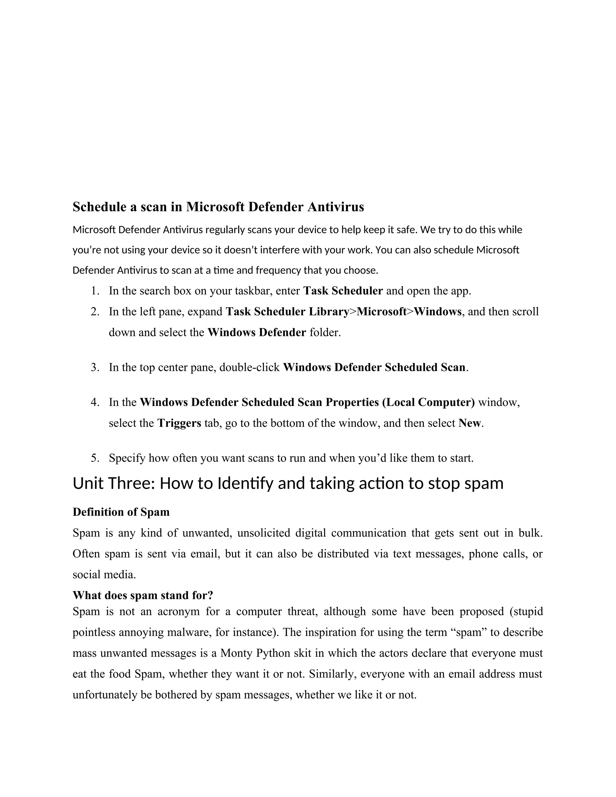 Schedule a scan in Microsoft Defender Antivirus
Microsoft Defender Antivirus regularly scans your device to help keep it safe. We try to do this while
you’re not using your device so it doesn’t interfere with your work. You can also schedule Microsoft
Defender Antivirus to scan at a time and frequency that you choose.
1. In the search box on your taskbar, enter Task Scheduler and open the app.
2. In the left pane, expand Task Scheduler Library>Microsoft>Windows, and then scroll
down and select the Windows Defender folder.
3. In the top center pane, double-click Windows Defender Scheduled Scan.
4. In the Windows Defender Scheduled Scan Properties (Local Computer) window,
select the Triggers tab, go to the bottom of the window, and then select New.
5. Specify how often you want scans to run and when you’d like them to start.
Unit Three: How to Identify and taking action to stop spam
Definition of Spam
Spam is any kind of unwanted, unsolicited digital communication that gets sent out in bulk.
Often spam is sent via email, but it can also be distributed via text messages, phone calls, or
social media.
What does spam stand for?
Spam is not an acronym for a computer threat, although some have been proposed (stupid
pointless annoying malware, for instance). The inspiration for using the term “spam” to describe
mass unwanted messages is a Monty Python skit in which the actors declare that everyone must
eat the food Spam, whether they want it or not. Similarly, everyone with an email address must
unfortunately be bothered by spam messages, whether we like it or not.
 