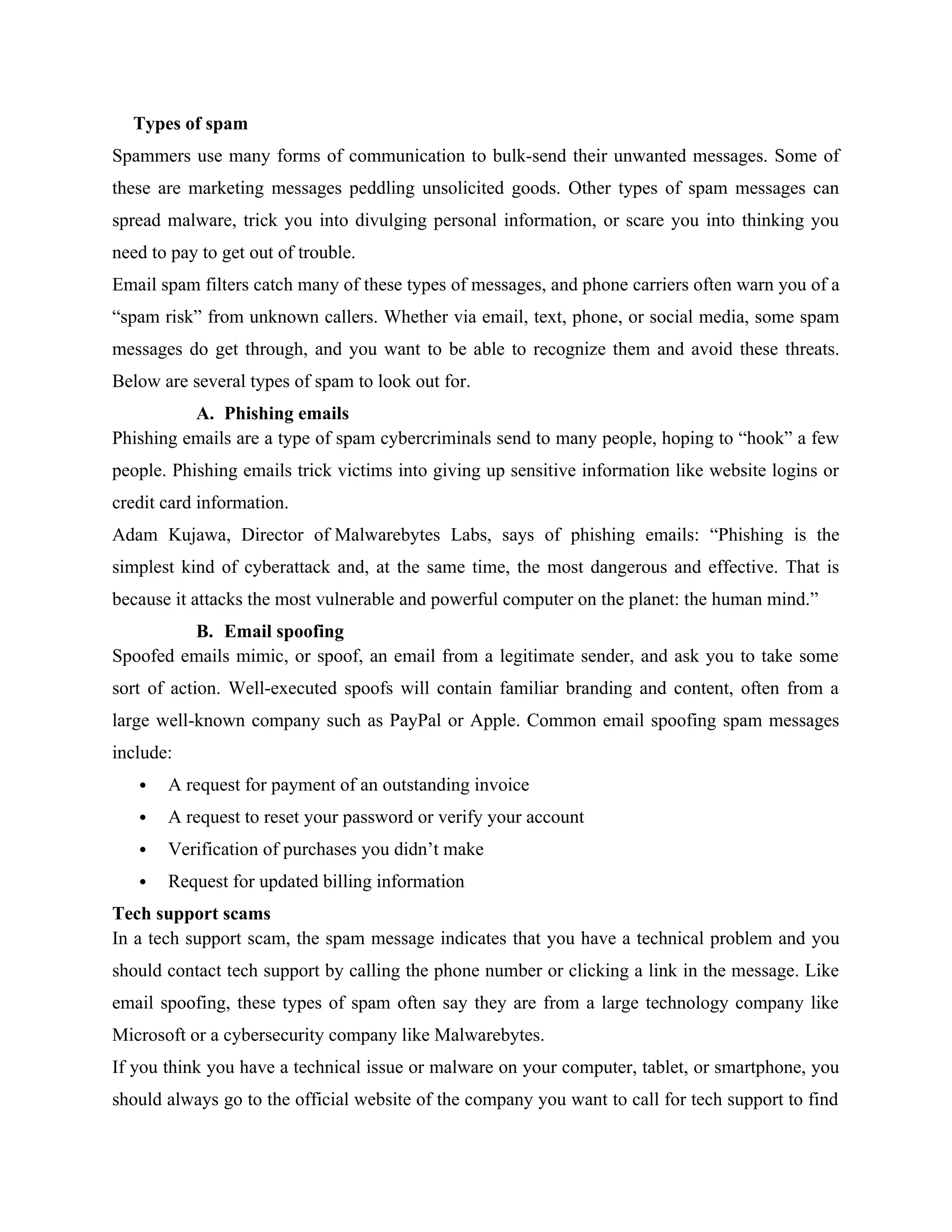 Types of spam
Spammers use many forms of communication to bulk-send their unwanted messages. Some of
these are marketing messages peddling unsolicited goods. Other types of spam messages can
spread malware, trick you into divulging personal information, or scare you into thinking you
need to pay to get out of trouble.
Email spam filters catch many of these types of messages, and phone carriers often warn you of a
“spam risk” from unknown callers. Whether via email, text, phone, or social media, some spam
messages do get through, and you want to be able to recognize them and avoid these threats.
Below are several types of spam to look out for.
A. Phishing emails
Phishing emails are a type of spam cybercriminals send to many people, hoping to “hook” a few
people. Phishing emails trick victims into giving up sensitive information like website logins or
credit card information.
Adam Kujawa, Director of Malwarebytes Labs, says of phishing emails: “Phishing is the
simplest kind of cyberattack and, at the same time, the most dangerous and effective. That is
because it attacks the most vulnerable and powerful computer on the planet: the human mind.”
B. Email spoofing
Spoofed emails mimic, or spoof, an email from a legitimate sender, and ask you to take some
sort of action. Well-executed spoofs will contain familiar branding and content, often from a
large well-known company such as PayPal or Apple. Common email spoofing spam messages
include:
 A request for payment of an outstanding invoice
 A request to reset your password or verify your account
 Verification of purchases you didn’t make
 Request for updated billing information
Tech support scams
In a tech support scam, the spam message indicates that you have a technical problem and you
should contact tech support by calling the phone number or clicking a link in the message. Like
email spoofing, these types of spam often say they are from a large technology company like
Microsoft or a cybersecurity company like Malwarebytes.
If you think you have a technical issue or malware on your computer, tablet, or smartphone, you
should always go to the official website of the company you want to call for tech support to find
 