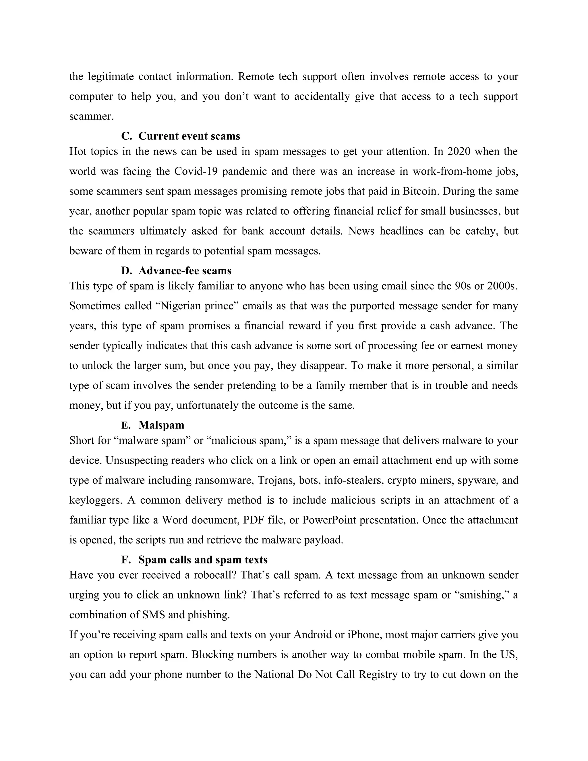 the legitimate contact information. Remote tech support often involves remote access to your
computer to help you, and you don’t want to accidentally give that access to a tech support
scammer.
C. Current event scams
Hot topics in the news can be used in spam messages to get your attention. In 2020 when the
world was facing the Covid-19 pandemic and there was an increase in work-from-home jobs,
some scammers sent spam messages promising remote jobs that paid in Bitcoin. During the same
year, another popular spam topic was related to offering financial relief for small businesses, but
the scammers ultimately asked for bank account details. News headlines can be catchy, but
beware of them in regards to potential spam messages.
D. Advance-fee scams
This type of spam is likely familiar to anyone who has been using email since the 90s or 2000s.
Sometimes called “Nigerian prince” emails as that was the purported message sender for many
years, this type of spam promises a financial reward if you first provide a cash advance. The
sender typically indicates that this cash advance is some sort of processing fee or earnest money
to unlock the larger sum, but once you pay, they disappear. To make it more personal, a similar
type of scam involves the sender pretending to be a family member that is in trouble and needs
money, but if you pay, unfortunately the outcome is the same.
E. Malspam
Short for “malware spam” or “malicious spam,” is a spam message that delivers malware to your
device. Unsuspecting readers who click on a link or open an email attachment end up with some
type of malware including ransomware, Trojans, bots, info-stealers, crypto miners, spyware, and
keyloggers. A common delivery method is to include malicious scripts in an attachment of a
familiar type like a Word document, PDF file, or PowerPoint presentation. Once the attachment
is opened, the scripts run and retrieve the malware payload.
F. Spam calls and spam texts
Have you ever received a robocall? That’s call spam. A text message from an unknown sender
urging you to click an unknown link? That’s referred to as text message spam or “smishing,” a
combination of SMS and phishing.
If you’re receiving spam calls and texts on your Android or iPhone, most major carriers give you
an option to report spam. Blocking numbers is another way to combat mobile spam. In the US,
you can add your phone number to the National Do Not Call Registry to try to cut down on the
 