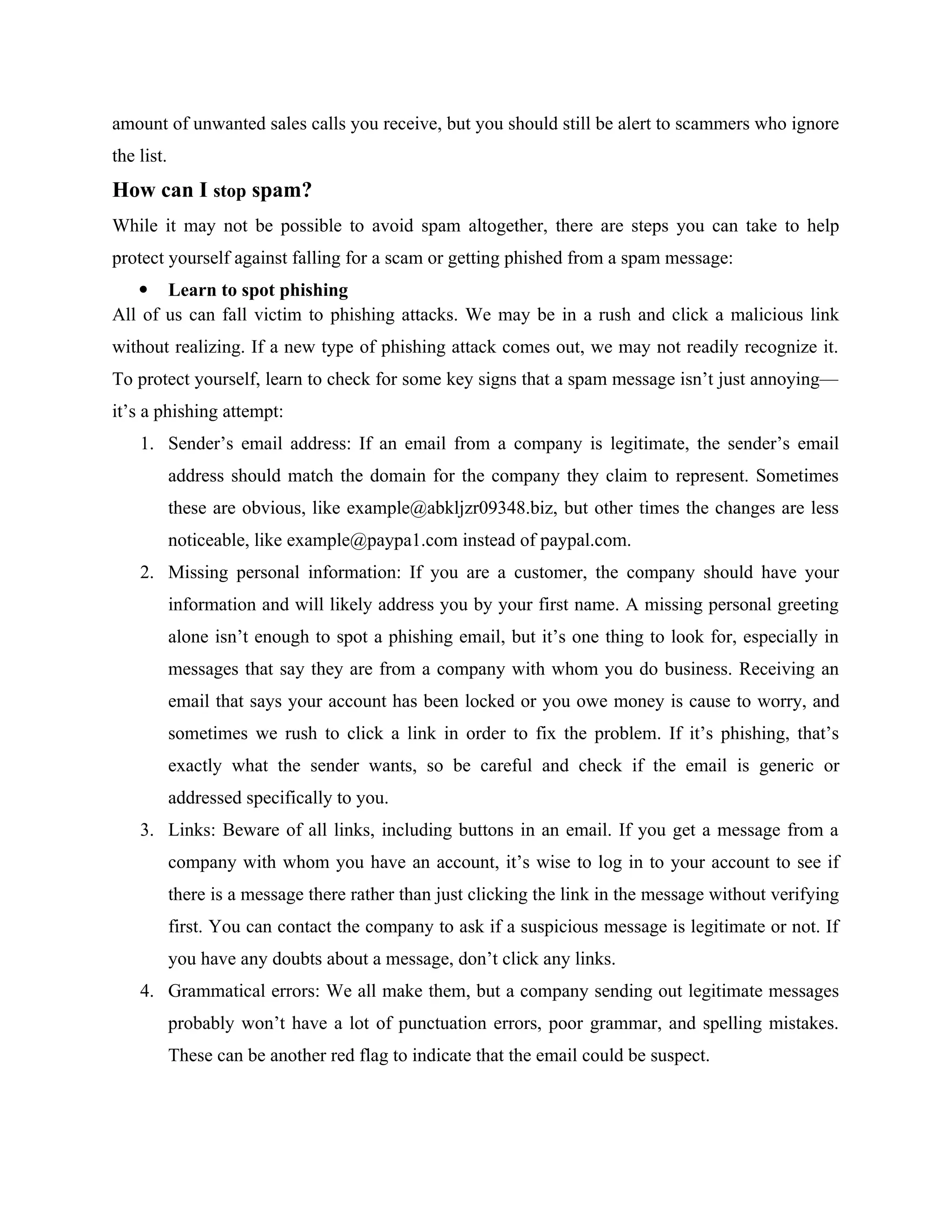amount of unwanted sales calls you receive, but you should still be alert to scammers who ignore
the list.
How can I stop spam?
While it may not be possible to avoid spam altogether, there are steps you can take to help
protect yourself against falling for a scam or getting phished from a spam message:
 Learn to spot phishing
All of us can fall victim to phishing attacks. We may be in a rush and click a malicious link
without realizing. If a new type of phishing attack comes out, we may not readily recognize it.
To protect yourself, learn to check for some key signs that a spam message isn’t just annoying—
it’s a phishing attempt:
1. Sender’s email address: If an email from a company is legitimate, the sender’s email
address should match the domain for the company they claim to represent. Sometimes
these are obvious, like example@abkljzr09348.biz, but other times the changes are less
noticeable, like example@paypa1.com instead of paypal.com.
2. Missing personal information: If you are a customer, the company should have your
information and will likely address you by your first name. A missing personal greeting
alone isn’t enough to spot a phishing email, but it’s one thing to look for, especially in
messages that say they are from a company with whom you do business. Receiving an
email that says your account has been locked or you owe money is cause to worry, and
sometimes we rush to click a link in order to fix the problem. If it’s phishing, that’s
exactly what the sender wants, so be careful and check if the email is generic or
addressed specifically to you.
3. Links: Beware of all links, including buttons in an email. If you get a message from a
company with whom you have an account, it’s wise to log in to your account to see if
there is a message there rather than just clicking the link in the message without verifying
first. You can contact the company to ask if a suspicious message is legitimate or not. If
you have any doubts about a message, don’t click any links.
4. Grammatical errors: We all make them, but a company sending out legitimate messages
probably won’t have a lot of punctuation errors, poor grammar, and spelling mistakes.
These can be another red flag to indicate that the email could be suspect.
 