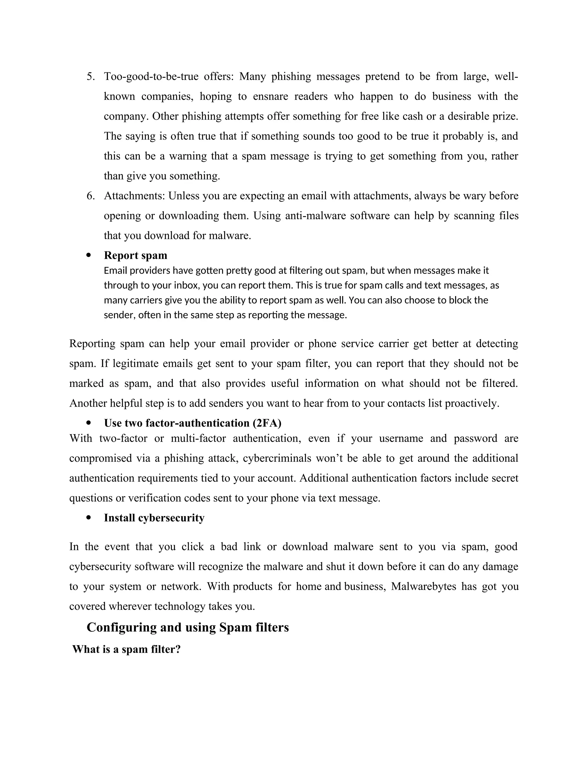 5. Too-good-to-be-true offers: Many phishing messages pretend to be from large, well-
known companies, hoping to ensnare readers who happen to do business with the
company. Other phishing attempts offer something for free like cash or a desirable prize.
The saying is often true that if something sounds too good to be true it probably is, and
this can be a warning that a spam message is trying to get something from you, rather
than give you something.
6. Attachments: Unless you are expecting an email with attachments, always be wary before
opening or downloading them. Using anti-malware software can help by scanning files
that you download for malware.
 Report spam
Email providers have gotten pretty good at filtering out spam, but when messages make it
through to your inbox, you can report them. This is true for spam calls and text messages, as
many carriers give you the ability to report spam as well. You can also choose to block the
sender, often in the same step as reporting the message.
Reporting spam can help your email provider or phone service carrier get better at detecting
spam. If legitimate emails get sent to your spam filter, you can report that they should not be
marked as spam, and that also provides useful information on what should not be filtered.
Another helpful step is to add senders you want to hear from to your contacts list proactively.
 Use two factor-authentication (2FA)
With two-factor or multi-factor authentication, even if your username and password are
compromised via a phishing attack, cybercriminals won’t be able to get around the additional
authentication requirements tied to your account. Additional authentication factors include secret
questions or verification codes sent to your phone via text message.
 Install cybersecurity
In the event that you click a bad link or download malware sent to you via spam, good
cybersecurity software will recognize the malware and shut it down before it can do any damage
to your system or network. With products for home and business, Malwarebytes has got you
covered wherever technology takes you.
Configuring and using Spam filters
What is a spam filter?
 