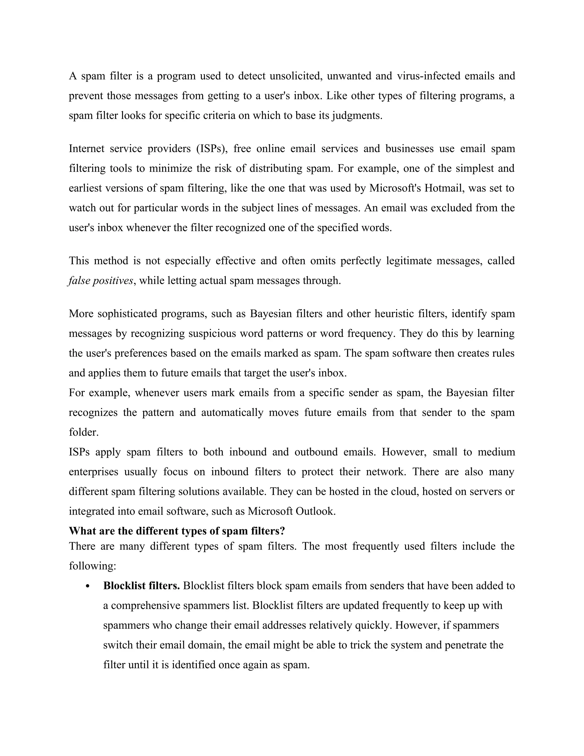 A spam filter is a program used to detect unsolicited, unwanted and virus-infected emails and
prevent those messages from getting to a user's inbox. Like other types of filtering programs, a
spam filter looks for specific criteria on which to base its judgments.
Internet service providers (ISPs), free online email services and businesses use email spam
filtering tools to minimize the risk of distributing spam. For example, one of the simplest and
earliest versions of spam filtering, like the one that was used by Microsoft's Hotmail, was set to
watch out for particular words in the subject lines of messages. An email was excluded from the
user's inbox whenever the filter recognized one of the specified words.
This method is not especially effective and often omits perfectly legitimate messages, called
false positives, while letting actual spam messages through.
More sophisticated programs, such as Bayesian filters and other heuristic filters, identify spam
messages by recognizing suspicious word patterns or word frequency. They do this by learning
the user's preferences based on the emails marked as spam. The spam software then creates rules
and applies them to future emails that target the user's inbox.
For example, whenever users mark emails from a specific sender as spam, the Bayesian filter
recognizes the pattern and automatically moves future emails from that sender to the spam
folder.
ISPs apply spam filters to both inbound and outbound emails. However, small to medium
enterprises usually focus on inbound filters to protect their network. There are also many
different spam filtering solutions available. They can be hosted in the cloud, hosted on servers or
integrated into email software, such as Microsoft Outlook.
What are the different types of spam filters?
There are many different types of spam filters. The most frequently used filters include the
following:
 Blocklist filters. Blocklist filters block spam emails from senders that have been added to
a comprehensive spammers list. Blocklist filters are updated frequently to keep up with
spammers who change their email addresses relatively quickly. However, if spammers
switch their email domain, the email might be able to trick the system and penetrate the
filter until it is identified once again as spam.
 