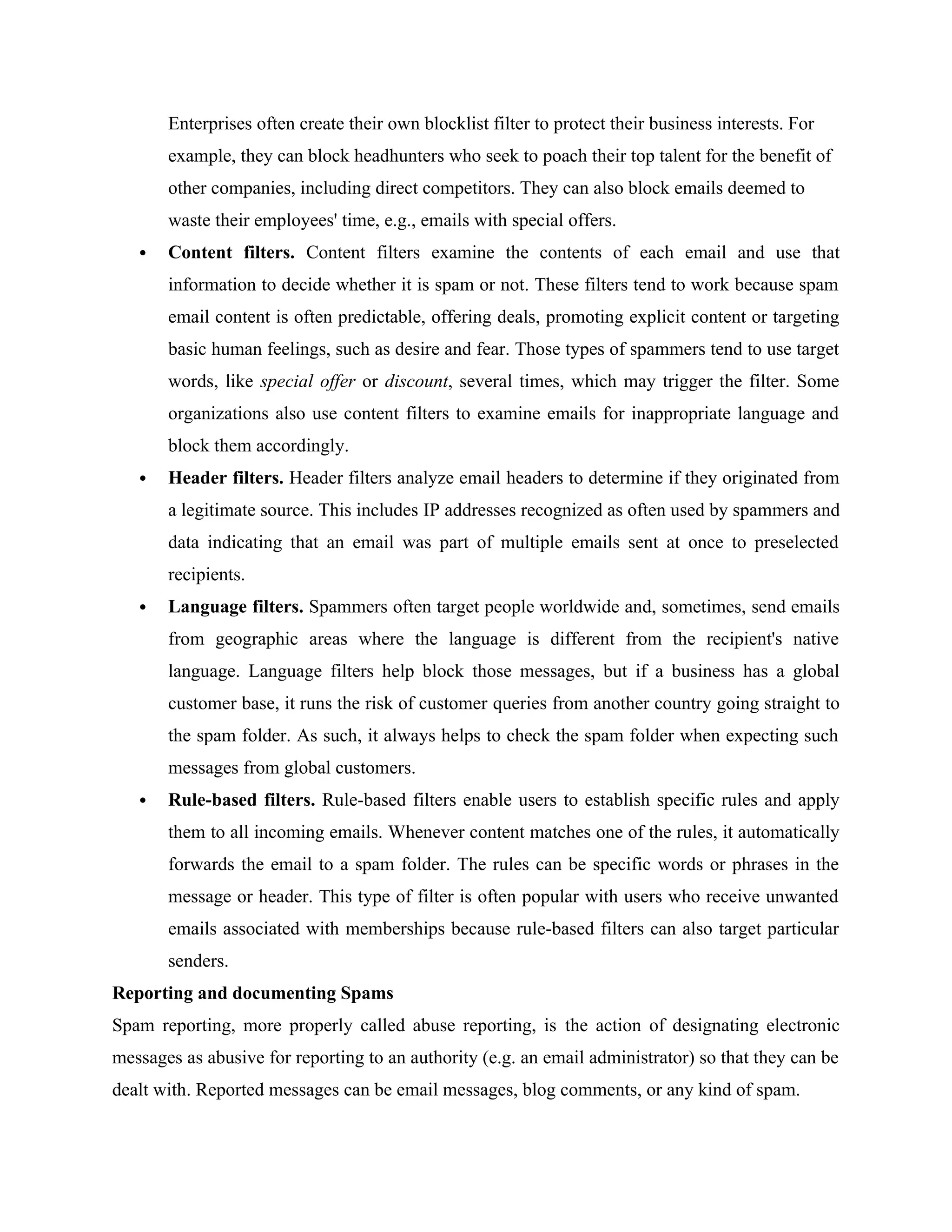 Enterprises often create their own blocklist filter to protect their business interests. For
example, they can block headhunters who seek to poach their top talent for the benefit of
other companies, including direct competitors. They can also block emails deemed to
waste their employees' time, e.g., emails with special offers.
 Content filters. Content filters examine the contents of each email and use that
information to decide whether it is spam or not. These filters tend to work because spam
email content is often predictable, offering deals, promoting explicit content or targeting
basic human feelings, such as desire and fear. Those types of spammers tend to use target
words, like special offer or discount, several times, which may trigger the filter. Some
organizations also use content filters to examine emails for inappropriate language and
block them accordingly.
 Header filters. Header filters analyze email headers to determine if they originated from
a legitimate source. This includes IP addresses recognized as often used by spammers and
data indicating that an email was part of multiple emails sent at once to preselected
recipients.
 Language filters. Spammers often target people worldwide and, sometimes, send emails
from geographic areas where the language is different from the recipient's native
language. Language filters help block those messages, but if a business has a global
customer base, it runs the risk of customer queries from another country going straight to
the spam folder. As such, it always helps to check the spam folder when expecting such
messages from global customers.
 Rule-based filters. Rule-based filters enable users to establish specific rules and apply
them to all incoming emails. Whenever content matches one of the rules, it automatically
forwards the email to a spam folder. The rules can be specific words or phrases in the
message or header. This type of filter is often popular with users who receive unwanted
emails associated with memberships because rule-based filters can also target particular
senders.
Reporting and documenting Spams
Spam reporting, more properly called abuse reporting, is the action of designating electronic
messages as abusive for reporting to an authority (e.g. an email administrator) so that they can be
dealt with. Reported messages can be email messages, blog comments, or any kind of spam.
 