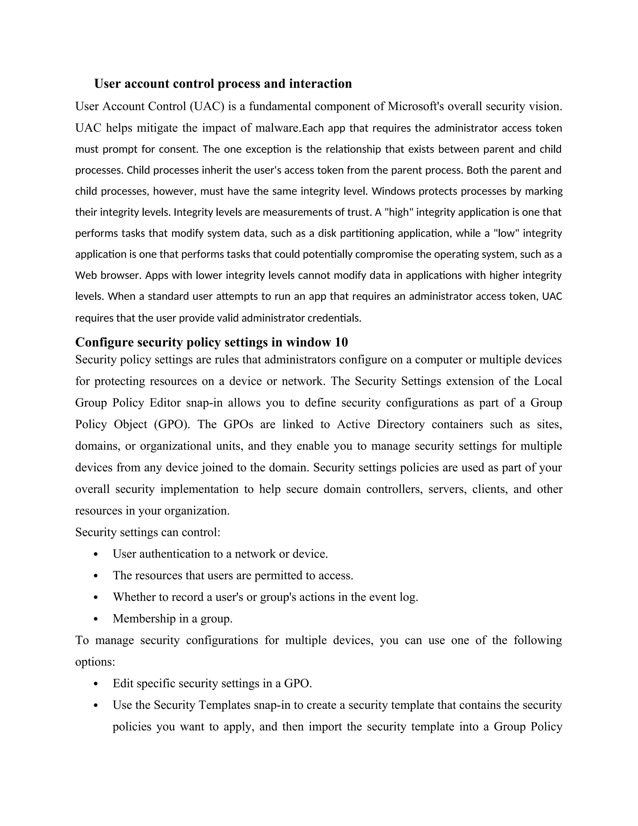 User account control process and interaction
User Account Control (UAC) is a fundamental component of Microsoft's overall security vision.
UAC helps mitigate the impact of malware.Each app that requires the administrator access token
must prompt for consent. The one exception is the relationship that exists between parent and child
processes. Child processes inherit the user's access token from the parent process. Both the parent and
child processes, however, must have the same integrity level. Windows protects processes by marking
their integrity levels. Integrity levels are measurements of trust. A "high" integrity application is one that
performs tasks that modify system data, such as a disk partitioning application, while a "low" integrity
application is one that performs tasks that could potentially compromise the operating system, such as a
Web browser. Apps with lower integrity levels cannot modify data in applications with higher integrity
levels. When a standard user attempts to run an app that requires an administrator access token, UAC
requires that the user provide valid administrator credentials.
Configure security policy settings in window 10
Security policy settings are rules that administrators configure on a computer or multiple devices
for protecting resources on a device or network. The Security Settings extension of the Local
Group Policy Editor snap-in allows you to define security configurations as part of a Group
Policy Object (GPO). The GPOs are linked to Active Directory containers such as sites,
domains, or organizational units, and they enable you to manage security settings for multiple
devices from any device joined to the domain. Security settings policies are used as part of your
overall security implementation to help secure domain controllers, servers, clients, and other
resources in your organization.
Security settings can control:
 User authentication to a network or device.
 The resources that users are permitted to access.
 Whether to record a user's or group's actions in the event log.
 Membership in a group.
To manage security configurations for multiple devices, you can use one of the following
options:
 Edit specific security settings in a GPO.
 Use the Security Templates snap-in to create a security template that contains the security
policies you want to apply, and then import the security template into a Group Policy
 
