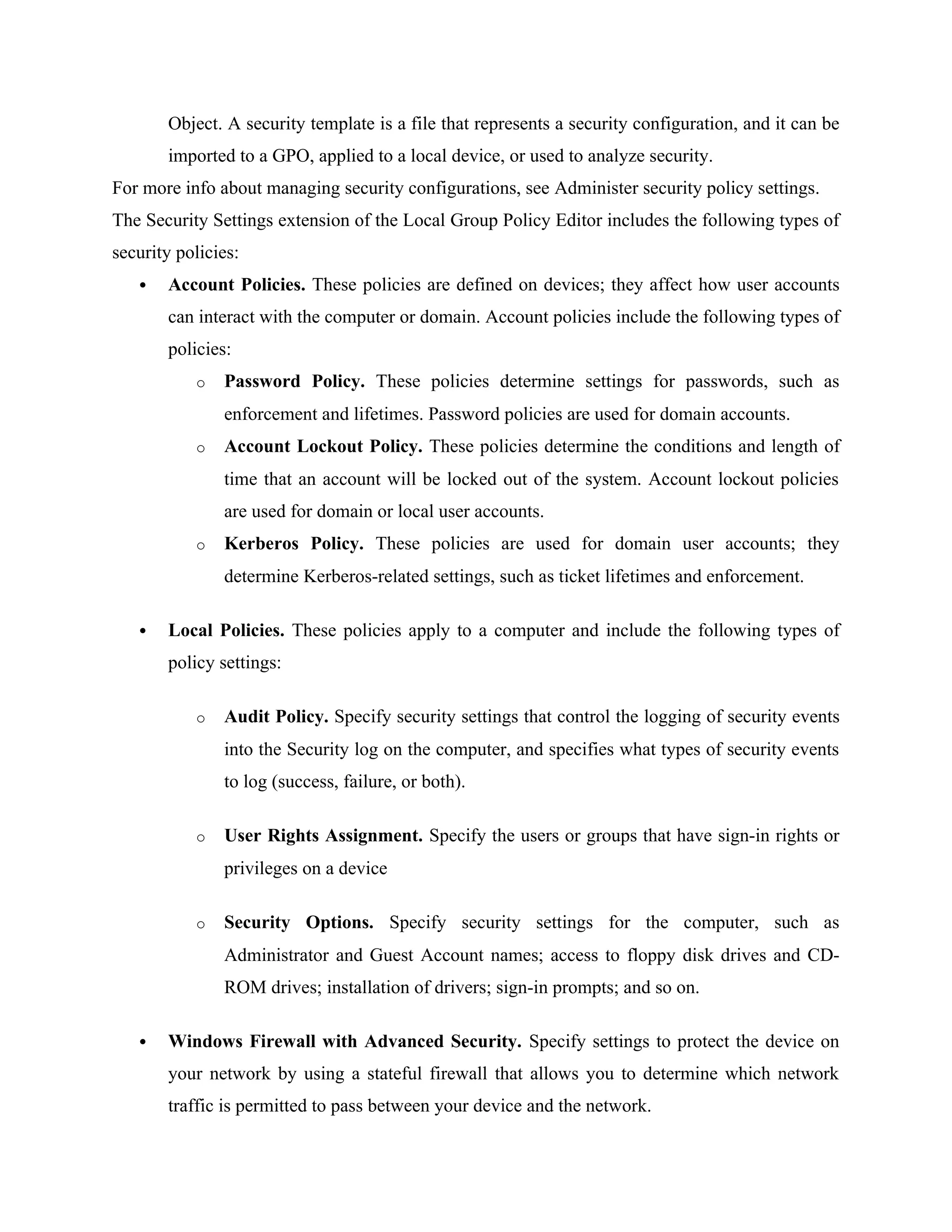 Object. A security template is a file that represents a security configuration, and it can be
imported to a GPO, applied to a local device, or used to analyze security.
For more info about managing security configurations, see Administer security policy settings.
The Security Settings extension of the Local Group Policy Editor includes the following types of
security policies:
 Account Policies. These policies are defined on devices; they affect how user accounts
can interact with the computer or domain. Account policies include the following types of
policies:
o Password Policy. These policies determine settings for passwords, such as
enforcement and lifetimes. Password policies are used for domain accounts.
o Account Lockout Policy. These policies determine the conditions and length of
time that an account will be locked out of the system. Account lockout policies
are used for domain or local user accounts.
o Kerberos Policy. These policies are used for domain user accounts; they
determine Kerberos-related settings, such as ticket lifetimes and enforcement.
 Local Policies. These policies apply to a computer and include the following types of
policy settings:
o Audit Policy. Specify security settings that control the logging of security events
into the Security log on the computer, and specifies what types of security events
to log (success, failure, or both).
o User Rights Assignment. Specify the users or groups that have sign-in rights or
privileges on a device
o Security Options. Specify security settings for the computer, such as
Administrator and Guest Account names; access to floppy disk drives and CD-
ROM drives; installation of drivers; sign-in prompts; and so on.
 Windows Firewall with Advanced Security. Specify settings to protect the device on
your network by using a stateful firewall that allows you to determine which network
traffic is permitted to pass between your device and the network.
 