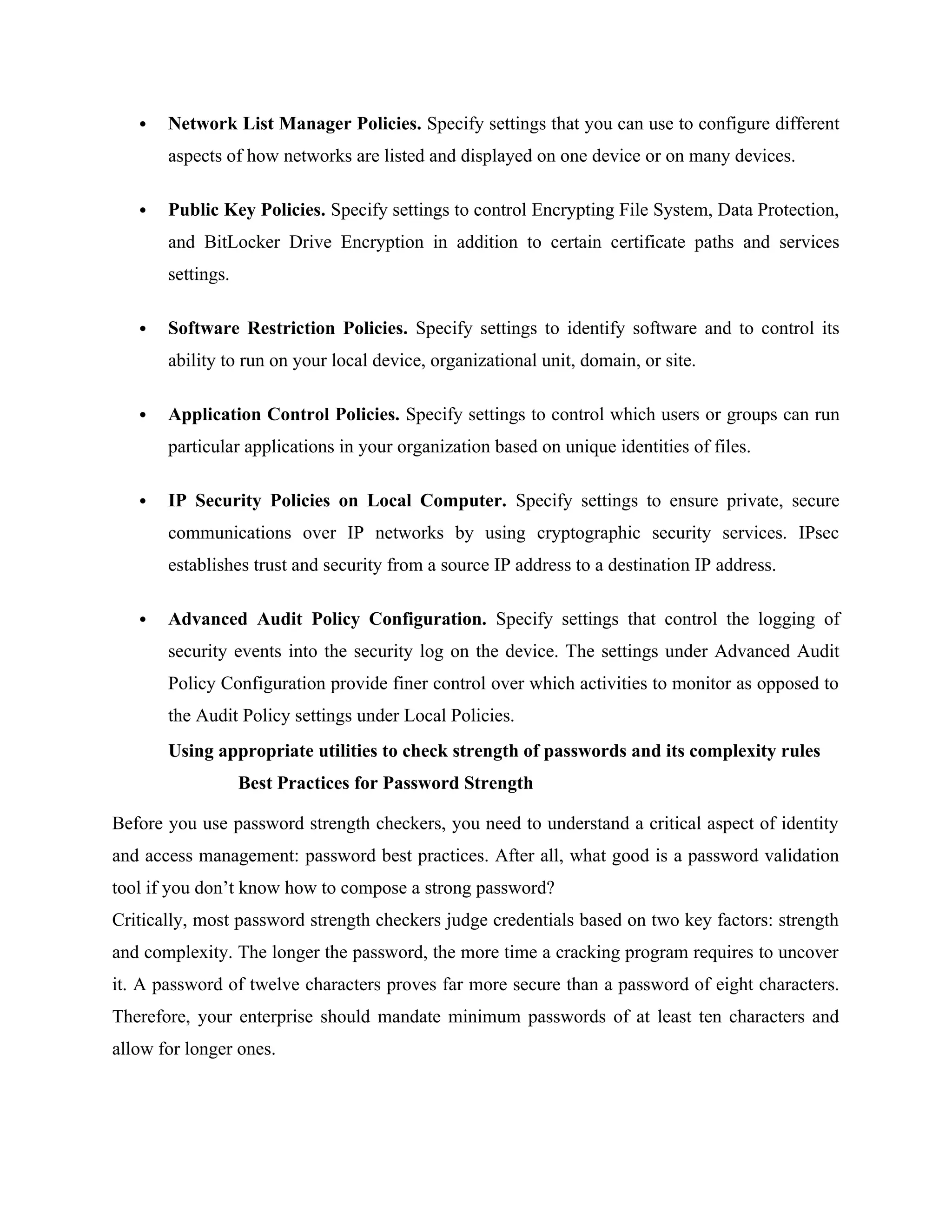  Network List Manager Policies. Specify settings that you can use to configure different
aspects of how networks are listed and displayed on one device or on many devices.
 Public Key Policies. Specify settings to control Encrypting File System, Data Protection,
and BitLocker Drive Encryption in addition to certain certificate paths and services
settings.
 Software Restriction Policies. Specify settings to identify software and to control its
ability to run on your local device, organizational unit, domain, or site.
 Application Control Policies. Specify settings to control which users or groups can run
particular applications in your organization based on unique identities of files.
 IP Security Policies on Local Computer. Specify settings to ensure private, secure
communications over IP networks by using cryptographic security services. IPsec
establishes trust and security from a source IP address to a destination IP address.
 Advanced Audit Policy Configuration. Specify settings that control the logging of
security events into the security log on the device. The settings under Advanced Audit
Policy Configuration provide finer control over which activities to monitor as opposed to
the Audit Policy settings under Local Policies.
Using appropriate utilities to check strength of passwords and its complexity rules
Best Practices for Password Strength
Before you use password strength checkers, you need to understand a critical aspect of identity
and access management: password best practices. After all, what good is a password validation
tool if you don’t know how to compose a strong password?
Critically, most password strength checkers judge credentials based on two key factors: strength
and complexity. The longer the password, the more time a cracking program requires to uncover
it. A password of twelve characters proves far more secure than a password of eight characters.
Therefore, your enterprise should mandate minimum passwords of at least ten characters and
allow for longer ones.
 