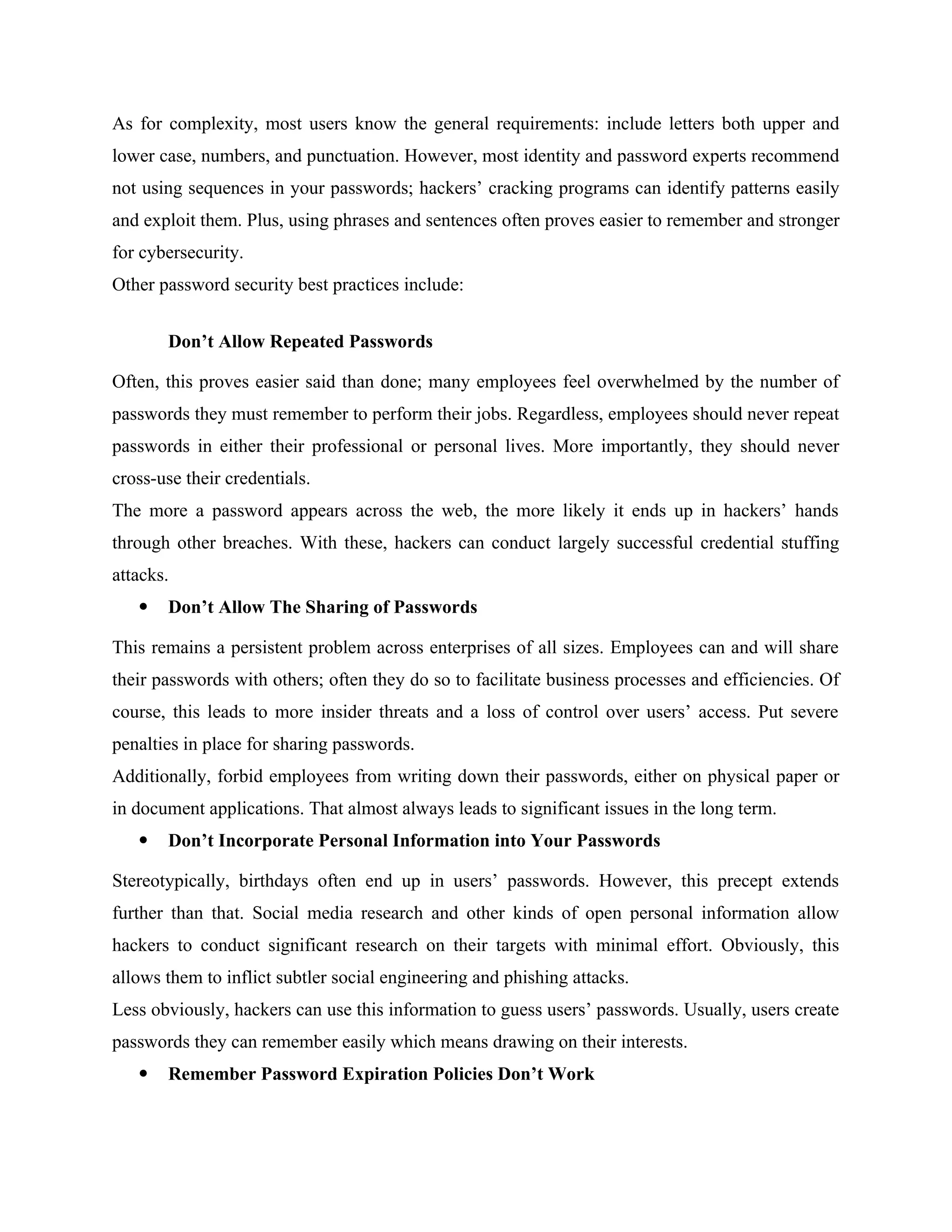 As for complexity, most users know the general requirements: include letters both upper and
lower case, numbers, and punctuation. However, most identity and password experts recommend
not using sequences in your passwords; hackers’ cracking programs can identify patterns easily
and exploit them. Plus, using phrases and sentences often proves easier to remember and stronger
for cybersecurity.
Other password security best practices include:
Don’t Allow Repeated Passwords
Often, this proves easier said than done; many employees feel overwhelmed by the number of
passwords they must remember to perform their jobs. Regardless, employees should never repeat
passwords in either their professional or personal lives. More importantly, they should never
cross-use their credentials.
The more a password appears across the web, the more likely it ends up in hackers’ hands
through other breaches. With these, hackers can conduct largely successful credential stuffing
attacks.
 Don’t Allow The Sharing of Passwords
This remains a persistent problem across enterprises of all sizes. Employees can and will share
their passwords with others; often they do so to facilitate business processes and efficiencies. Of
course, this leads to more insider threats and a loss of control over users’ access. Put severe
penalties in place for sharing passwords.
Additionally, forbid employees from writing down their passwords, either on physical paper or
in document applications. That almost always leads to significant issues in the long term.
 Don’t Incorporate Personal Information into Your Passwords
Stereotypically, birthdays often end up in users’ passwords. However, this precept extends
further than that. Social media research and other kinds of open personal information allow
hackers to conduct significant research on their targets with minimal effort. Obviously, this
allows them to inflict subtler social engineering and phishing attacks.
Less obviously, hackers can use this information to guess users’ passwords. Usually, users create
passwords they can remember easily which means drawing on their interests.
 Remember Password Expiration Policies Don’t Work
 