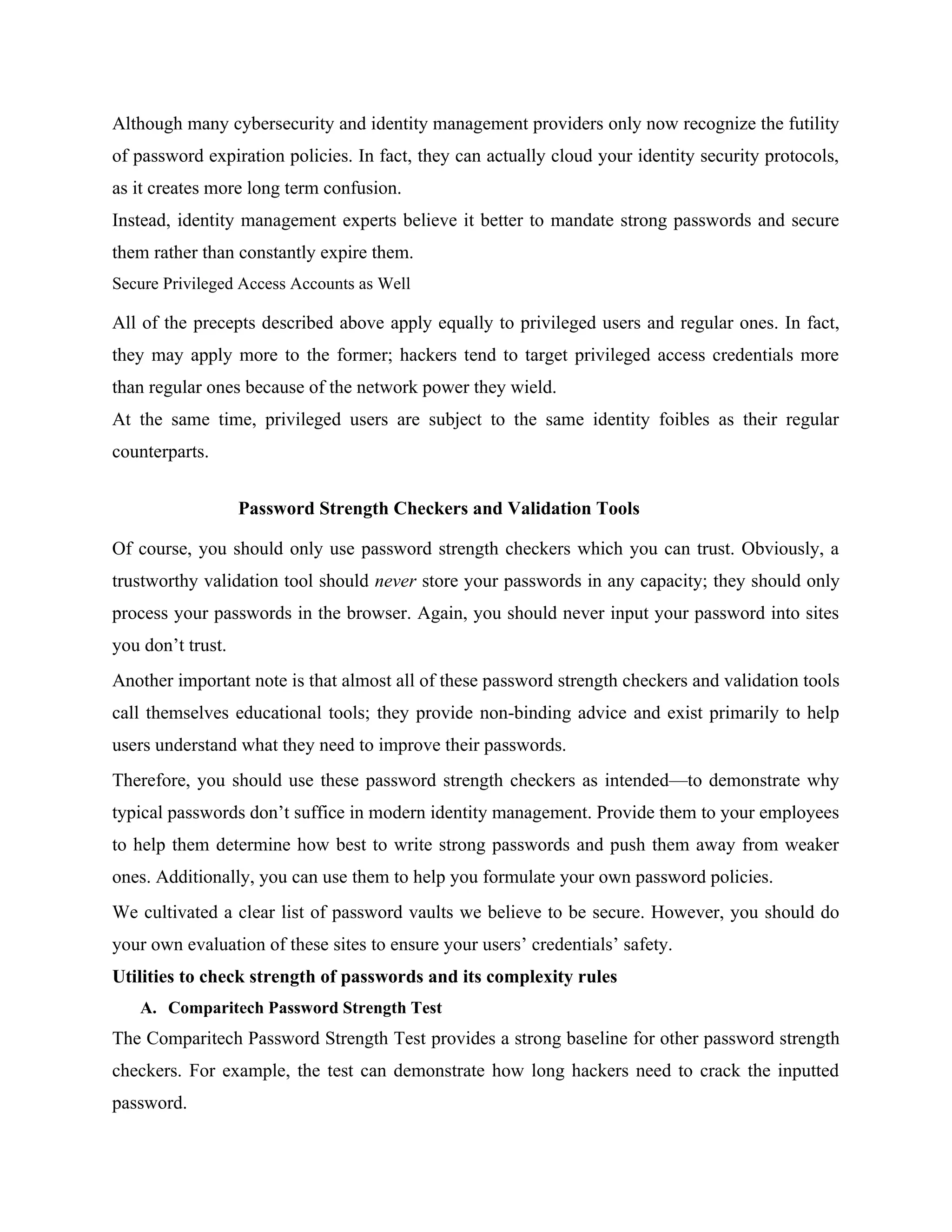 Although many cybersecurity and identity management providers only now recognize the futility
of password expiration policies. In fact, they can actually cloud your identity security protocols,
as it creates more long term confusion.
Instead, identity management experts believe it better to mandate strong passwords and secure
them rather than constantly expire them.
Secure Privileged Access Accounts as Well
All of the precepts described above apply equally to privileged users and regular ones. In fact,
they may apply more to the former; hackers tend to target privileged access credentials more
than regular ones because of the network power they wield.
At the same time, privileged users are subject to the same identity foibles as their regular
counterparts.
Password Strength Checkers and Validation Tools
Of course, you should only use password strength checkers which you can trust. Obviously, a
trustworthy validation tool should never store your passwords in any capacity; they should only
process your passwords in the browser. Again, you should never input your password into sites
you don’t trust.
Another important note is that almost all of these password strength checkers and validation tools
call themselves educational tools; they provide non-binding advice and exist primarily to help
users understand what they need to improve their passwords.
Therefore, you should use these password strength checkers as intended—to demonstrate why
typical passwords don’t suffice in modern identity management. Provide them to your employees
to help them determine how best to write strong passwords and push them away from weaker
ones. Additionally, you can use them to help you formulate your own password policies.
We cultivated a clear list of password vaults we believe to be secure. However, you should do
your own evaluation of these sites to ensure your users’ credentials’ safety.
Utilities to check strength of passwords and its complexity rules
A. Comparitech Password Strength Test
The Comparitech Password Strength Test provides a strong baseline for other password strength
checkers. For example, the test can demonstrate how long hackers need to crack the inputted
password.
 
