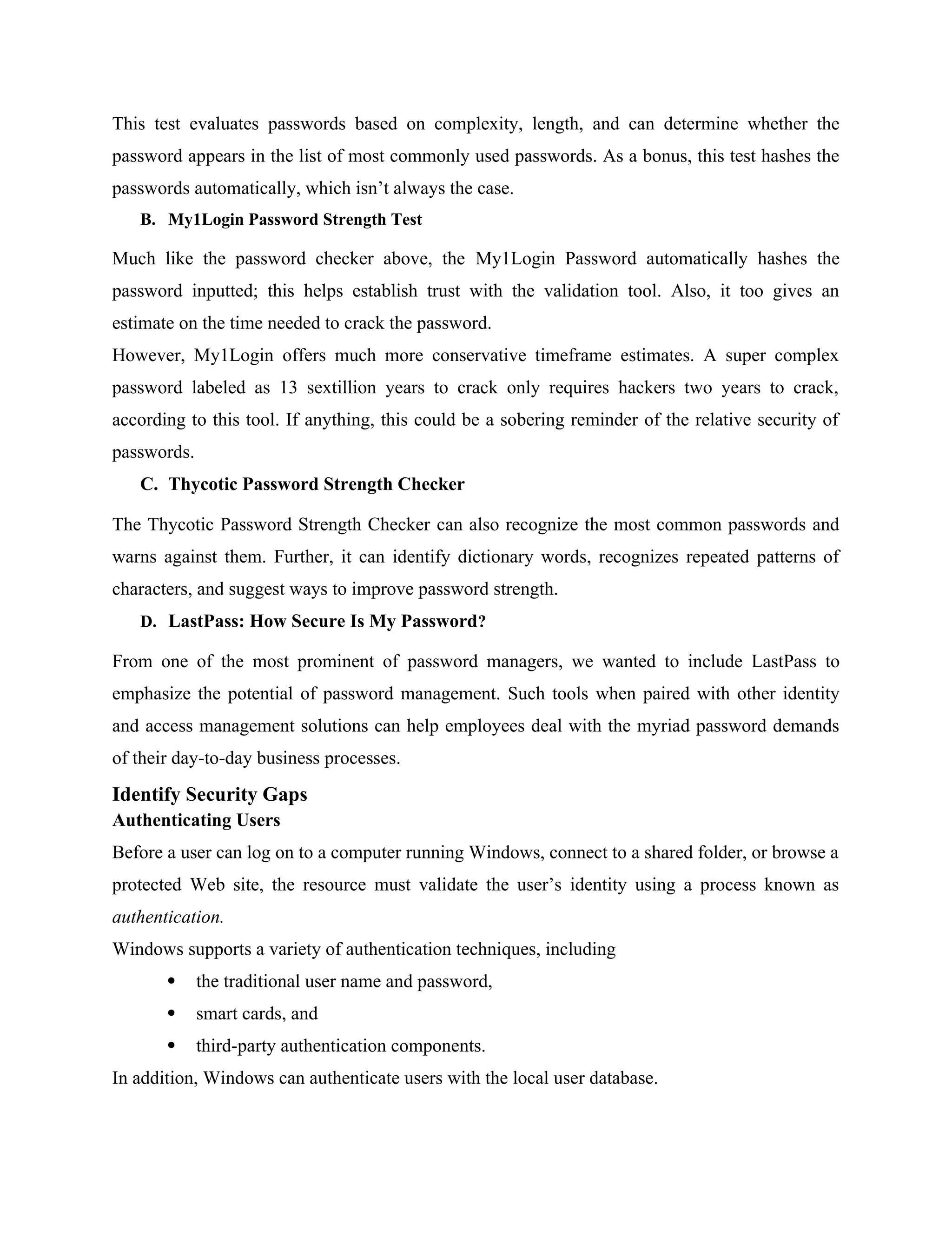 This test evaluates passwords based on complexity, length, and can determine whether the
password appears in the list of most commonly used passwords. As a bonus, this test hashes the
passwords automatically, which isn’t always the case.
B. My1Login Password Strength Test
Much like the password checker above, the My1Login Password automatically hashes the
password inputted; this helps establish trust with the validation tool. Also, it too gives an
estimate on the time needed to crack the password.
However, My1Login offers much more conservative timeframe estimates. A super complex
password labeled as 13 sextillion years to crack only requires hackers two years to crack,
according to this tool. If anything, this could be a sobering reminder of the relative security of
passwords.
C. Thycotic Password Strength Checker
The Thycotic Password Strength Checker can also recognize the most common passwords and
warns against them. Further, it can identify dictionary words, recognizes repeated patterns of
characters, and suggest ways to improve password strength.
D. LastPass: How Secure Is My Password?
From one of the most prominent of password managers, we wanted to include LastPass to
emphasize the potential of password management. Such tools when paired with other identity
and access management solutions can help employees deal with the myriad password demands
of their day-to-day business processes.
Identify Security Gaps
Authenticating Users
Before a user can log on to a computer running Windows, connect to a shared folder, or browse a
protected Web site, the resource must validate the user’s identity using a process known as
authentication.
Windows supports a variety of authentication techniques, including
 the traditional user name and password,
 smart cards, and
 third-party authentication components.
In addition, Windows can authenticate users with the local user database.
 