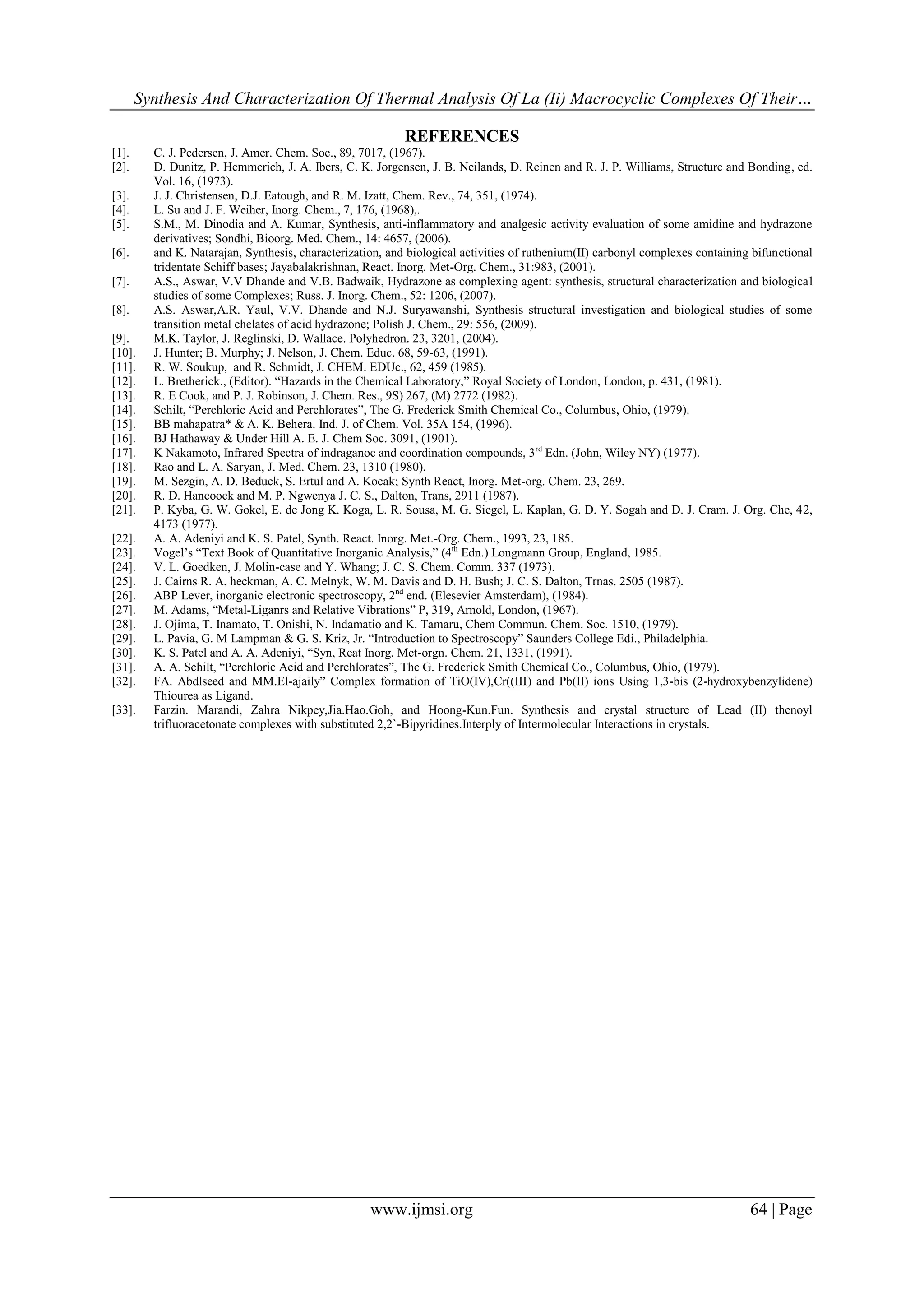 Synthesis And Characterization Of Thermal Analysis Of La (Ii) Macrocyclic Complexes Of Their…
www.ijmsi.org 64 | Page
REFERENCES
[1]. C. J. Pedersen, J. Amer. Chem. Soc., 89, 7017, (1967).
[2]. D. Dunitz, P. Hemmerich, J. A. Ibers, C. K. Jorgensen, J. B. Neilands, D. Reinen and R. J. P. Williams, Structure and Bonding, ed.
Vol. 16, (1973).
[3]. J. J. Christensen, D.J. Eatough, and R. M. Izatt, Chem. Rev., 74, 351, (1974).
[4]. L. Su and J. F. Weiher, Inorg. Chem., 7, 176, (1968),.
[5]. S.M., M. Dinodia and A. Kumar, Synthesis, anti-inflammatory and analgesic activity evaluation of some amidine and hydrazone
derivatives; Sondhi, Bioorg. Med. Chem., 14: 4657, (2006).
[6]. and K. Natarajan, Synthesis, characterization, and biological activities of ruthenium(II) carbonyl complexes containing bifunctional
tridentate Schiff bases; Jayabalakrishnan, React. Inorg. Met-Org. Chem., 31:983, (2001).
[7]. A.S., Aswar, V.V Dhande and V.B. Badwaik, Hydrazone as complexing agent: synthesis, structural characterization and biological
studies of some Complexes; Russ. J. Inorg. Chem., 52: 1206, (2007).
[8]. A.S. Aswar,A.R. Yaul, V.V. Dhande and N.J. Suryawanshi, Synthesis structural investigation and biological studies of some
transition metal chelates of acid hydrazone; Polish J. Chem., 29: 556, (2009).
[9]. M.K. Taylor, J. Reglinski, D. Wallace. Polyhedron. 23, 3201, (2004).
[10]. J. Hunter; B. Murphy; J. Nelson, J. Chem. Educ. 68, 59-63, (1991).
[11]. R. W. Soukup, and R. Schmidt, J. CHEM. EDUc., 62, 459 (1985).
[12]. L. Bretherick., (Editor). “Hazards in the Chemical Laboratory,” Royal Society of London, London, p. 431, (1981).
[13]. R. E Cook, and P. J. Robinson, J. Chem. Res., 9S) 267, (M) 2772 (1982).
[14]. Schilt, “Perchloric Acid and Perchlorates”, The G. Frederick Smith Chemical Co., Columbus, Ohio, (1979).
[15]. BB mahapatra* & A. K. Behera. Ind. J. of Chem. Vol. 35A 154, (1996).
[16]. BJ Hathaway & Under Hill A. E. J. Chem Soc. 3091, (1901).
[17]. K Nakamoto, Infrared Spectra of indraganoc and coordination compounds, 3rd
Edn. (John, Wiley NY) (1977).
[18]. Rao and L. A. Saryan, J. Med. Chem. 23, 1310 (1980).
[19]. M. Sezgin, A. D. Beduck, S. Ertul and A. Kocak; Synth React, Inorg. Met-org. Chem. 23, 269.
[20]. R. D. Hancoock and M. P. Ngwenya J. C. S., Dalton, Trans, 2911 (1987).
[21]. P. Kyba, G. W. Gokel, E. de Jong K. Koga, L. R. Sousa, M. G. Siegel, L. Kaplan, G. D. Y. Sogah and D. J. Cram. J. Org. Che, 42,
4173 (1977).
[22]. A. A. Adeniyi and K. S. Patel, Synth. React. Inorg. Met.-Org. Chem., 1993, 23, 185.
[23]. Vogel‟s “Text Book of Quantitative Inorganic Analysis,” (4th
Edn.) Longmann Group, England, 1985.
[24]. V. L. Goedken, J. Molin-case and Y. Whang; J. C. S. Chem. Comm. 337 (1973).
[25]. J. Cairns R. A. heckman, A. C. Melnyk, W. M. Davis and D. H. Bush; J. C. S. Dalton, Trnas. 2505 (1987).
[26]. ABP Lever, inorganic electronic spectroscopy, 2nd
end. (Elesevier Amsterdam), (1984).
[27]. M. Adams, “Metal-Liganrs and Relative Vibrations” P, 319, Arnold, London, (1967).
[28]. J. Ojima, T. Inamato, T. Onishi, N. Indamatio and K. Tamaru, Chem Commun. Chem. Soc. 1510, (1979).
[29]. L. Pavia, G. M Lampman & G. S. Kriz, Jr. “Introduction to Spectroscopy” Saunders College Edi., Philadelphia.
[30]. K. S. Patel and A. A. Adeniyi, “Syn, Reat Inorg. Met-orgn. Chem. 21, 1331, (1991).
[31]. A. A. Schilt, “Perchloric Acid and Perchlorates”, The G. Frederick Smith Chemical Co., Columbus, Ohio, (1979).
[32]. FA. Abdlseed and MM.El-ajaily” Complex formation of TiO(IV),Cr((III) and Pb(II) ions Using 1,3-bis (2-hydroxybenzylidene)
Thiourea as Ligand.
[33]. Farzin. Marandi, Zahra Nikpey,Jia.Hao.Goh, and Hoong-Kun.Fun. Synthesis and crystal structure of Lead (II) thenoyl
trifluoracetonate complexes with substituted 2,2`-Bipyridines.Interply of Intermolecular Interactions in crystals.
 