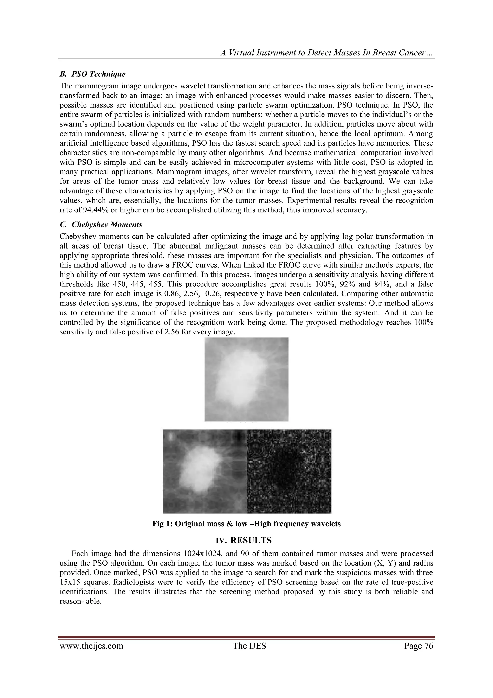 A Virtual Instrument to Detect Masses In Breast Cancer…
www.theijes.com The IJES Page 76
B. PSO Technique
The mammogram image undergoes wavelet transformation and enhances the mass signals before being inverse-
transformed back to an image; an image with enhanced processes would make masses easier to discern. Then,
possible masses are identified and positioned using particle swarm optimization, PSO technique. In PSO, the
entire swarm of particles is initialized with random numbers; whether a particle moves to the individual’s or the
swarm’s optimal location depends on the value of the weight parameter. In addition, particles move about with
certain randomness, allowing a particle to escape from its current situation, hence the local optimum. Among
artificial intelligence based algorithms, PSO has the fastest search speed and its particles have memories. These
characteristics are non-comparable by many other algorithms. And because mathematical computation involved
with PSO is simple and can be easily achieved in microcomputer systems with little cost, PSO is adopted in
many practical applications. Mammogram images, after wavelet transform, reveal the highest grayscale values
for areas of the tumor mass and relatively low values for breast tissue and the background. We can take
advantage of these characteristics by applying PSO on the image to find the locations of the highest grayscale
values, which are, essentially, the locations for the tumor masses. Experimental results reveal the recognition
rate of 94.44% or higher can be accomplished utilizing this method, thus improved accuracy.
C. Chebyshev Moments
Chebyshev moments can be calculated after optimizing the image and by applying log-polar transformation in
all areas of breast tissue. The abnormal malignant masses can be determined after extracting features by
applying appropriate threshold, these masses are important for the specialists and physician. The outcomes of
this method allowed us to draw a FROC curves. When linked the FROC curve with similar methods experts, the
high ability of our system was confirmed. In this process, images undergo a sensitivity analysis having different
thresholds like 450, 445, 455. This procedure accomplishes great results 100%, 92% and 84%, and a false
positive rate for each image is 0.86, 2.56, 0.26, respectively have been calculated. Comparing other automatic
mass detection systems, the proposed technique has a few advantages over earlier systems: Our method allows
us to determine the amount of false positives and sensitivity parameters within the system. And it can be
controlled by the significance of the recognition work being done. The proposed methodology reaches 100%
sensitivity and false positive of 2.56 for every image.
Fig 1: Original mass & low –High frequency wavelets
IV. RESULTS
Each image had the dimensions 1024x1024, and 90 of them contained tumor masses and were processed
using the PSO algorithm. On each image, the tumor mass was marked based on the location (X, Y) and radius
provided. Once marked, PSO was applied to the image to search for and mark the suspicious masses with three
15x15 squares. Radiologists were to verify the efficiency of PSO screening based on the rate of true-positive
identifications. The results illustrates that the screening method proposed by this study is both reliable and
reason- able.
 
