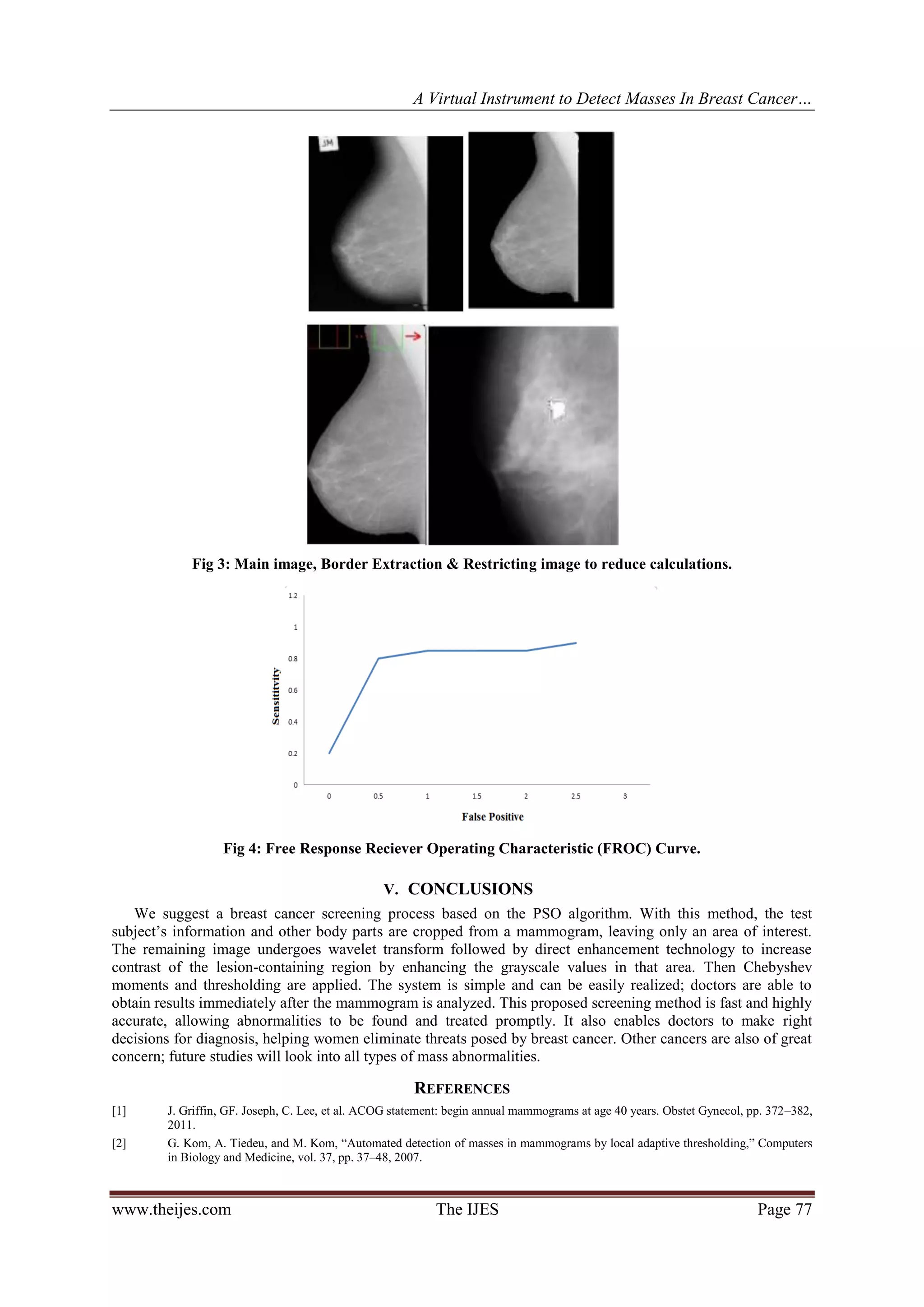 A Virtual Instrument to Detect Masses In Breast Cancer…
www.theijes.com The IJES Page 77
Fig 3: Main image, Border Extraction & Restricting image to reduce calculations.
Fig 4: Free Response Reciever Operating Characteristic (FROC) Curve.
V. CONCLUSIONS
We suggest a breast cancer screening process based on the PSO algorithm. With this method, the test
subject’s information and other body parts are cropped from a mammogram, leaving only an area of interest.
The remaining image undergoes wavelet transform followed by direct enhancement technology to increase
contrast of the lesion-containing region by enhancing the grayscale values in that area. Then Chebyshev
moments and thresholding are applied. The system is simple and can be easily realized; doctors are able to
obtain results immediately after the mammogram is analyzed. This proposed screening method is fast and highly
accurate, allowing abnormalities to be found and treated promptly. It also enables doctors to make right
decisions for diagnosis, helping women eliminate threats posed by breast cancer. Other cancers are also of great
concern; future studies will look into all types of mass abnormalities.
REFERENCES
[1] J. Griffin, GF. Joseph, C. Lee, et al. ACOG statement: begin annual mammograms at age 40 years. Obstet Gynecol, pp. 372–382,
2011.
[2] G. Kom, A. Tiedeu, and M. Kom, “Automated detection of masses in mammograms by local adaptive thresholding,” Computers
in Biology and Medicine, vol. 37, pp. 37–48, 2007.
 