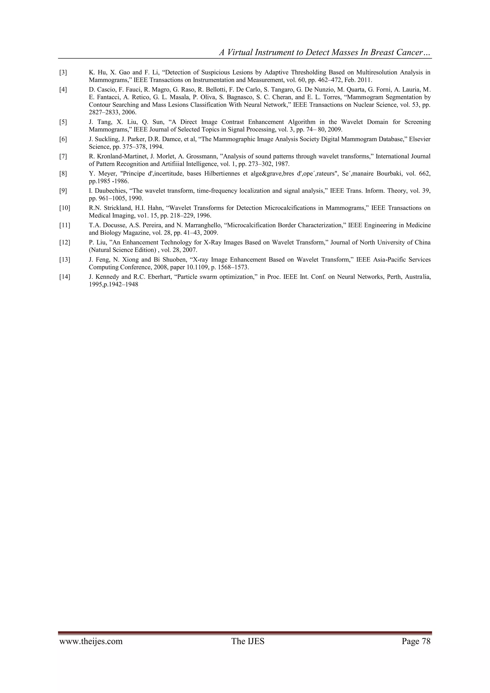 A Virtual Instrument to Detect Masses In Breast Cancer…
www.theijes.com The IJES Page 78
[3] K. Hu, X. Gao and F. Li, “Detection of Suspicious Lesions by Adaptive Thresholding Based on Multiresolution Analysis in
Mammograms,” IEEE Transactions on Instrumentation and Measurement, vol. 60, pp. 462–472, Feb. 2011.
[4] D. Cascio, F. Fauci, R. Magro, G. Raso, R. Bellotti, F. De Carlo, S. Tangaro, G. De Nunzio, M. Quarta, G. Forni, A. Lauria, M.
E. Fantacci, A. Retico, G. L. Masala, P. Oliva, S. Bagnasco, S. C. Cheran, and E. L. Torres, “Mammogram Segmentation by
Contour Searching and Mass Lesions Classification With Neural Network,” IEEE Transactions on Nuclear Science, vol. 53, pp.
2827–2833, 2006.
[5] J. Tang, X. Liu, Q. Sun, “A Direct Image Contrast Enhancement Algorithm in the Wavelet Domain for Screening
Mammograms,” IEEE Journal of Selected Topics in Signal Processing, vol. 3, pp. 74– 80, 2009.
[6] J. Suckling, J. Parker, D.R. Damce, et al, “The Mammographic Image Analysis Society Digital Mammogram Database,” Elsevier
Science, pp. 375–378, 1994.
[7] R. Kronland-Martinet, J. Morlet, A. Grossmann, ”Analysis of sound patterns through wavelet transforms,” International Journal
of Pattern Recognition and Artifiiial Intelligence, vol. 1, pp. 273–302, 1987.
[8] Y. Meyer, "Principe d',incertitude, bases Hilbertiennes et alge&grave,bres d',ope´,rateurs", Se´,manaire Bourbaki, vol. 662,
pp.1985 -1986.
[9] I. Daubechies, “The wavelet transform, time-frequency localization and signal analysis,” IEEE Trans. Inform. Theory, vol. 39,
pp. 961–1005, 1990.
[10] R.N. Strickland, H.I. Hahn, “Wavelet Transforms for Detection Microcalcifications in Mammograms,” IEEE Transactions on
Medical Imaging, vo1. 15, pp. 218–229, 1996.
[11] T.A. Docusse, A.S. Pereira, and N. Marranghello, “Microcalcification Border Characterization,” IEEE Engineering in Medicine
and Biology Magazine, vol. 28, pp. 41–43, 2009.
[12] P. Liu, ”An Enhancement Technology for X-Ray Images Based on Wavelet Transform,” Journal of North University of China
(Natural Science Edition) , vol. 28, 2007.
[13] J. Feng, N. Xiong and Bi Shuoben, “X-ray Image Enhancement Based on Wavelet Transform,” IEEE Asia-Pacific Services
Computing Conference, 2008, paper 10.1109, p. 1568–1573.
[14] J. Kennedy and R.C. Eberhart, “Particle swarm optimization,” in Proc. IEEE Int. Conf. on Neural Networks, Perth, Australia,
1995,p.1942–1948
 