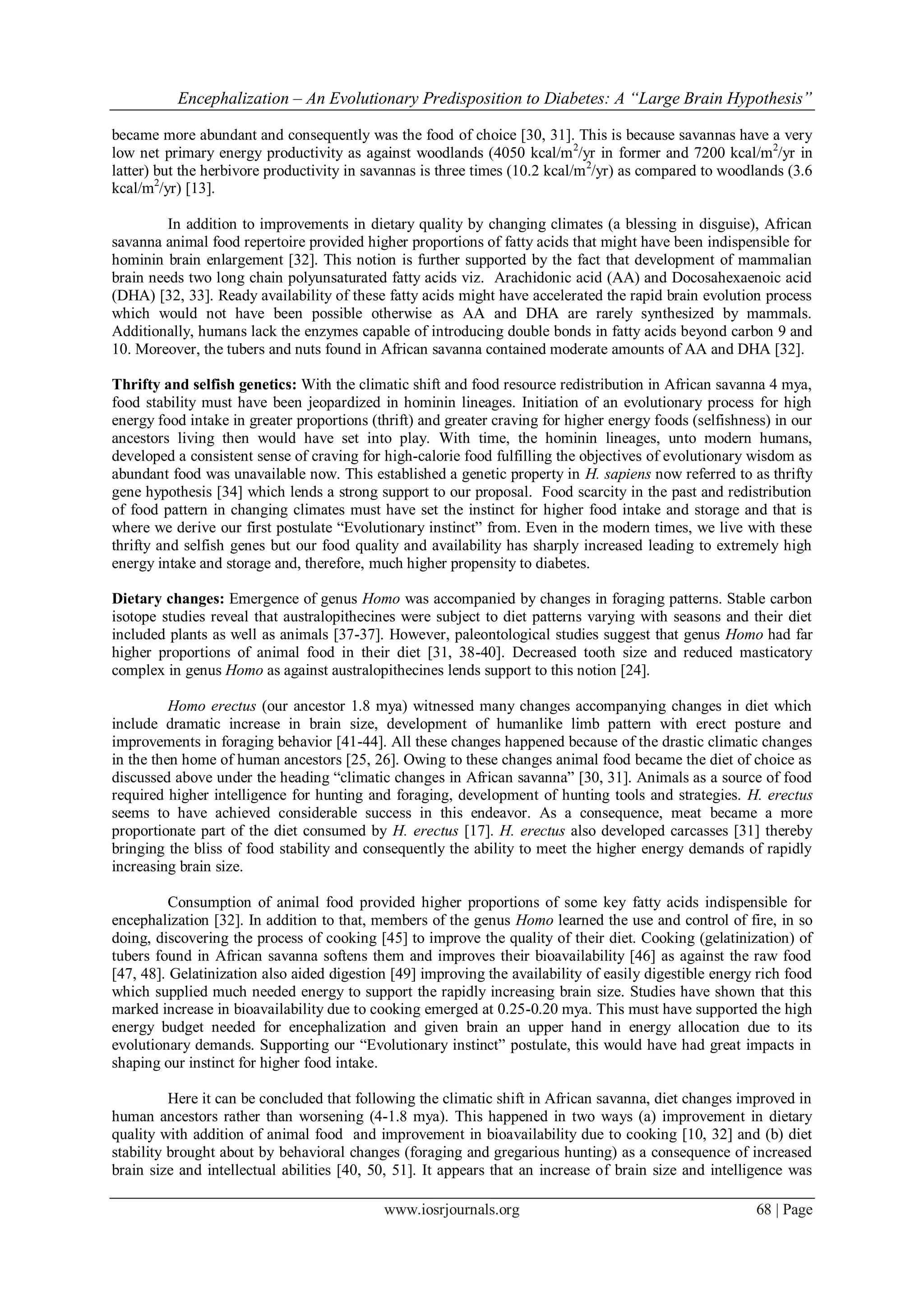 Encephalization – An Evolutionary Predisposition to Diabetes: A “Large Brain Hypothesis”
www.iosrjournals.org 68 | Page
became more abundant and consequently was the food of choice [30, 31]. This is because savannas have a very
low net primary energy productivity as against woodlands (4050 kcal/m2
/yr in former and 7200 kcal/m2
/yr in
latter) but the herbivore productivity in savannas is three times (10.2 kcal/m2
/yr) as compared to woodlands (3.6
kcal/m2
/yr) [13].
In addition to improvements in dietary quality by changing climates (a blessing in disguise), African
savanna animal food repertoire provided higher proportions of fatty acids that might have been indispensible for
hominin brain enlargement [32]. This notion is further supported by the fact that development of mammalian
brain needs two long chain polyunsaturated fatty acids viz. Arachidonic acid (AA) and Docosahexaenoic acid
(DHA) [32, 33]. Ready availability of these fatty acids might have accelerated the rapid brain evolution process
which would not have been possible otherwise as AA and DHA are rarely synthesized by mammals.
Additionally, humans lack the enzymes capable of introducing double bonds in fatty acids beyond carbon 9 and
10. Moreover, the tubers and nuts found in African savanna contained moderate amounts of AA and DHA [32].
Thrifty and selfish genetics: With the climatic shift and food resource redistribution in African savanna 4 mya,
food stability must have been jeopardized in hominin lineages. Initiation of an evolutionary process for high
energy food intake in greater proportions (thrift) and greater craving for higher energy foods (selfishness) in our
ancestors living then would have set into play. With time, the hominin lineages, unto modern humans,
developed a consistent sense of craving for high-calorie food fulfilling the objectives of evolutionary wisdom as
abundant food was unavailable now. This established a genetic property in H. sapiens now referred to as thrifty
gene hypothesis [34] which lends a strong support to our proposal. Food scarcity in the past and redistribution
of food pattern in changing climates must have set the instinct for higher food intake and storage and that is
where we derive our first postulate “Evolutionary instinct” from. Even in the modern times, we live with these
thrifty and selfish genes but our food quality and availability has sharply increased leading to extremely high
energy intake and storage and, therefore, much higher propensity to diabetes.
Dietary changes: Emergence of genus Homo was accompanied by changes in foraging patterns. Stable carbon
isotope studies reveal that australopithecines were subject to diet patterns varying with seasons and their diet
included plants as well as animals [37-37]. However, paleontological studies suggest that genus Homo had far
higher proportions of animal food in their diet [31, 38-40]. Decreased tooth size and reduced masticatory
complex in genus Homo as against australopithecines lends support to this notion [24].
Homo erectus (our ancestor 1.8 mya) witnessed many changes accompanying changes in diet which
include dramatic increase in brain size, development of humanlike limb pattern with erect posture and
improvements in foraging behavior [41-44]. All these changes happened because of the drastic climatic changes
in the then home of human ancestors [25, 26]. Owing to these changes animal food became the diet of choice as
discussed above under the heading “climatic changes in African savanna” [30, 31]. Animals as a source of food
required higher intelligence for hunting and foraging, development of hunting tools and strategies. H. erectus
seems to have achieved considerable success in this endeavor. As a consequence, meat became a more
proportionate part of the diet consumed by H. erectus [17]. H. erectus also developed carcasses [31] thereby
bringing the bliss of food stability and consequently the ability to meet the higher energy demands of rapidly
increasing brain size.
Consumption of animal food provided higher proportions of some key fatty acids indispensible for
encephalization [32]. In addition to that, members of the genus Homo learned the use and control of fire, in so
doing, discovering the process of cooking [45] to improve the quality of their diet. Cooking (gelatinization) of
tubers found in African savanna softens them and improves their bioavailability [46] as against the raw food
[47, 48]. Gelatinization also aided digestion [49] improving the availability of easily digestible energy rich food
which supplied much needed energy to support the rapidly increasing brain size. Studies have shown that this
marked increase in bioavailability due to cooking emerged at 0.25-0.20 mya. This must have supported the high
energy budget needed for encephalization and given brain an upper hand in energy allocation due to its
evolutionary demands. Supporting our “Evolutionary instinct” postulate, this would have had great impacts in
shaping our instinct for higher food intake.
Here it can be concluded that following the climatic shift in African savanna, diet changes improved in
human ancestors rather than worsening (4-1.8 mya). This happened in two ways (a) improvement in dietary
quality with addition of animal food and improvement in bioavailability due to cooking [10, 32] and (b) diet
stability brought about by behavioral changes (foraging and gregarious hunting) as a consequence of increased
brain size and intellectual abilities [40, 50, 51]. It appears that an increase of brain size and intelligence was
 