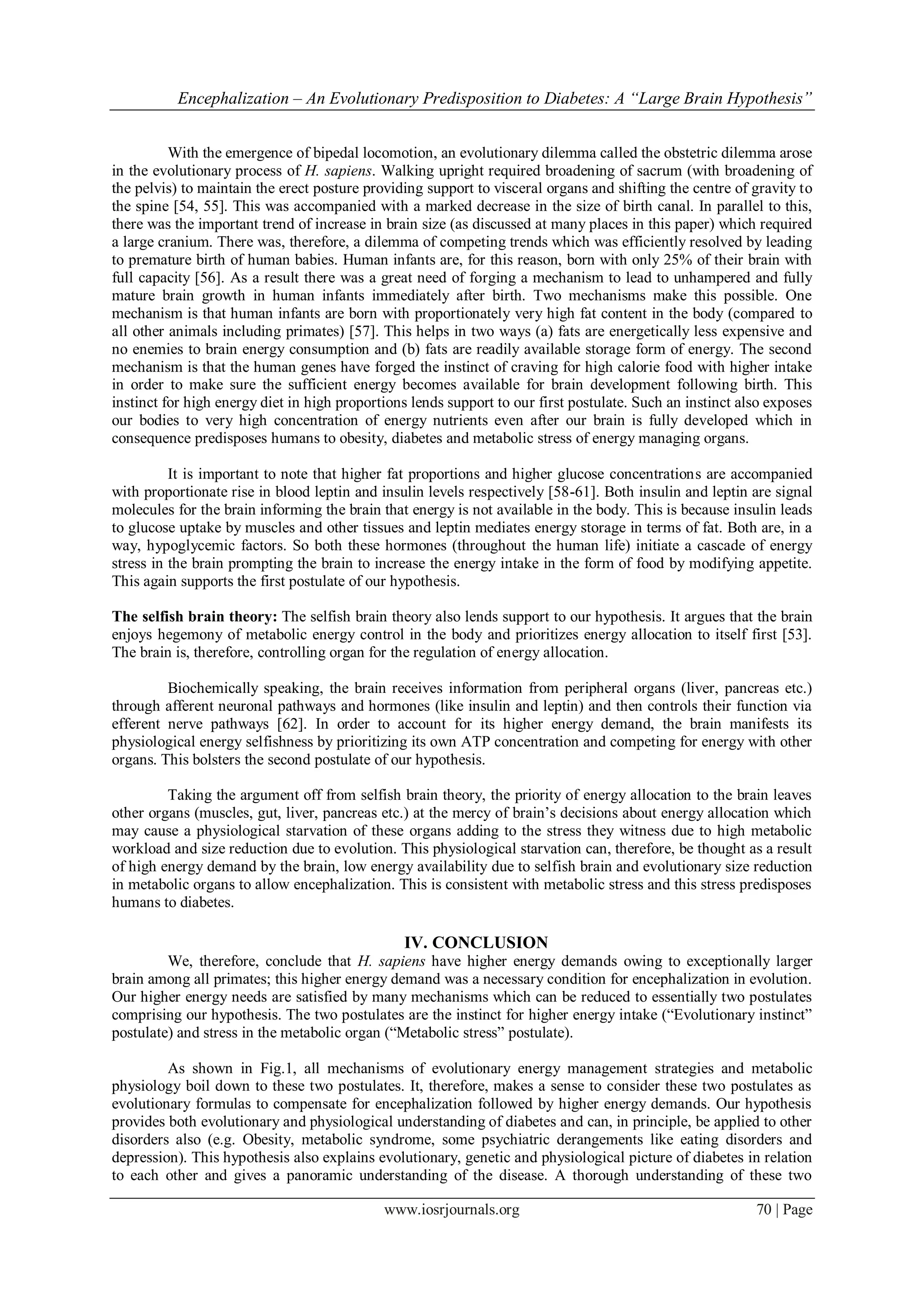 Encephalization – An Evolutionary Predisposition to Diabetes: A “Large Brain Hypothesis”
www.iosrjournals.org 70 | Page
With the emergence of bipedal locomotion, an evolutionary dilemma called the obstetric dilemma arose
in the evolutionary process of H. sapiens. Walking upright required broadening of sacrum (with broadening of
the pelvis) to maintain the erect posture providing support to visceral organs and shifting the centre of gravity to
the spine [54, 55]. This was accompanied with a marked decrease in the size of birth canal. In parallel to this,
there was the important trend of increase in brain size (as discussed at many places in this paper) which required
a large cranium. There was, therefore, a dilemma of competing trends which was efficiently resolved by leading
to premature birth of human babies. Human infants are, for this reason, born with only 25% of their brain with
full capacity [56]. As a result there was a great need of forging a mechanism to lead to unhampered and fully
mature brain growth in human infants immediately after birth. Two mechanisms make this possible. One
mechanism is that human infants are born with proportionately very high fat content in the body (compared to
all other animals including primates) [57]. This helps in two ways (a) fats are energetically less expensive and
no enemies to brain energy consumption and (b) fats are readily available storage form of energy. The second
mechanism is that the human genes have forged the instinct of craving for high calorie food with higher intake
in order to make sure the sufficient energy becomes available for brain development following birth. This
instinct for high energy diet in high proportions lends support to our first postulate. Such an instinct also exposes
our bodies to very high concentration of energy nutrients even after our brain is fully developed which in
consequence predisposes humans to obesity, diabetes and metabolic stress of energy managing organs.
It is important to note that higher fat proportions and higher glucose concentrations are accompanied
with proportionate rise in blood leptin and insulin levels respectively [58-61]. Both insulin and leptin are signal
molecules for the brain informing the brain that energy is not available in the body. This is because insulin leads
to glucose uptake by muscles and other tissues and leptin mediates energy storage in terms of fat. Both are, in a
way, hypoglycemic factors. So both these hormones (throughout the human life) initiate a cascade of energy
stress in the brain prompting the brain to increase the energy intake in the form of food by modifying appetite.
This again supports the first postulate of our hypothesis.
The selfish brain theory: The selfish brain theory also lends support to our hypothesis. It argues that the brain
enjoys hegemony of metabolic energy control in the body and prioritizes energy allocation to itself first [53].
The brain is, therefore, controlling organ for the regulation of energy allocation.
Biochemically speaking, the brain receives information from peripheral organs (liver, pancreas etc.)
through afferent neuronal pathways and hormones (like insulin and leptin) and then controls their function via
efferent nerve pathways [62]. In order to account for its higher energy demand, the brain manifests its
physiological energy selfishness by prioritizing its own ATP concentration and competing for energy with other
organs. This bolsters the second postulate of our hypothesis.
Taking the argument off from selfish brain theory, the priority of energy allocation to the brain leaves
other organs (muscles, gut, liver, pancreas etc.) at the mercy of brain’s decisions about energy allocation which
may cause a physiological starvation of these organs adding to the stress they witness due to high metabolic
workload and size reduction due to evolution. This physiological starvation can, therefore, be thought as a result
of high energy demand by the brain, low energy availability due to selfish brain and evolutionary size reduction
in metabolic organs to allow encephalization. This is consistent with metabolic stress and this stress predisposes
humans to diabetes.
IV. CONCLUSION
We, therefore, conclude that H. sapiens have higher energy demands owing to exceptionally larger
brain among all primates; this higher energy demand was a necessary condition for encephalization in evolution.
Our higher energy needs are satisfied by many mechanisms which can be reduced to essentially two postulates
comprising our hypothesis. The two postulates are the instinct for higher energy intake (“Evolutionary instinct”
postulate) and stress in the metabolic organ (“Metabolic stress” postulate).
As shown in Fig.1, all mechanisms of evolutionary energy management strategies and metabolic
physiology boil down to these two postulates. It, therefore, makes a sense to consider these two postulates as
evolutionary formulas to compensate for encephalization followed by higher energy demands. Our hypothesis
provides both evolutionary and physiological understanding of diabetes and can, in principle, be applied to other
disorders also (e.g. Obesity, metabolic syndrome, some psychiatric derangements like eating disorders and
depression). This hypothesis also explains evolutionary, genetic and physiological picture of diabetes in relation
to each other and gives a panoramic understanding of the disease. A thorough understanding of these two
 