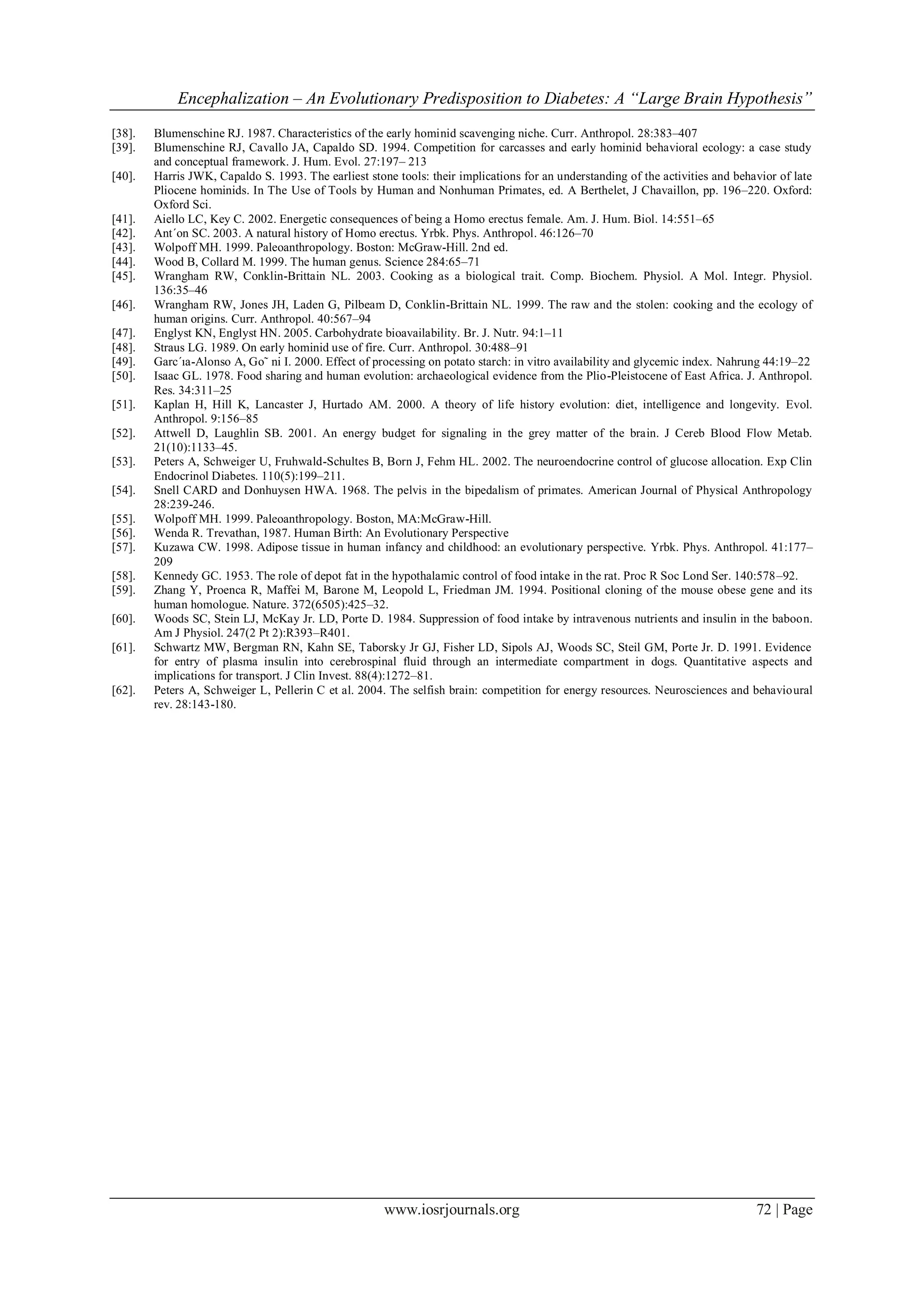 Encephalization – An Evolutionary Predisposition to Diabetes: A “Large Brain Hypothesis”
www.iosrjournals.org 72 | Page
[38]. Blumenschine RJ. 1987. Characteristics of the early hominid scavenging niche. Curr. Anthropol. 28:383–407
[39]. Blumenschine RJ, Cavallo JA, Capaldo SD. 1994. Competition for carcasses and early hominid behavioral ecology: a case study
and conceptual framework. J. Hum. Evol. 27:197– 213
[40]. Harris JWK, Capaldo S. 1993. The earliest stone tools: their implications for an understanding of the activities and behavior of late
Pliocene hominids. In The Use of Tools by Human and Nonhuman Primates, ed. A Berthelet, J Chavaillon, pp. 196–220. Oxford:
Oxford Sci.
[41]. Aiello LC, Key C. 2002. Energetic consequences of being a Homo erectus female. Am. J. Hum. Biol. 14:551–65
[42]. Ant´on SC. 2003. A natural history of Homo erectus. Yrbk. Phys. Anthropol. 46:126–70
[43]. Wolpoff MH. 1999. Paleoanthropology. Boston: McGraw-Hill. 2nd ed.
[44]. Wood B, Collard M. 1999. The human genus. Science 284:65–71
[45]. Wrangham RW, Conklin-Brittain NL. 2003. Cooking as a biological trait. Comp. Biochem. Physiol. A Mol. Integr. Physiol.
136:35–46
[46]. Wrangham RW, Jones JH, Laden G, Pilbeam D, Conklin-Brittain NL. 1999. The raw and the stolen: cooking and the ecology of
human origins. Curr. Anthropol. 40:567–94
[47]. Englyst KN, Englyst HN. 2005. Carbohydrate bioavailability. Br. J. Nutr. 94:1–11
[48]. Straus LG. 1989. On early hominid use of fire. Curr. Anthropol. 30:488–91
[49]. Garc´ıa-Alonso A, Go˜ ni I. 2000. Effect of processing on potato starch: in vitro availability and glycemic index. Nahrung 44:19–22
[50]. Isaac GL. 1978. Food sharing and human evolution: archaeological evidence from the Plio-Pleistocene of East Africa. J. Anthropol.
Res. 34:311–25
[51]. Kaplan H, Hill K, Lancaster J, Hurtado AM. 2000. A theory of life history evolution: diet, intelligence and longevity. Evol.
Anthropol. 9:156–85
[52]. Attwell D, Laughlin SB. 2001. An energy budget for signaling in the grey matter of the brain. J Cereb Blood Flow Metab.
21(10):1133–45.
[53]. Peters A, Schweiger U, Fruhwald-Schultes B, Born J, Fehm HL. 2002. The neuroendocrine control of glucose allocation. Exp Clin
Endocrinol Diabetes. 110(5):199–211.
[54]. Snell CARD and Donhuysen HWA. 1968. The pelvis in the bipedalism of primates. American Journal of Physical Anthropology
28:239-246.
[55]. Wolpoff MH. 1999. Paleoanthropology. Boston, MA:McGraw-Hill.
[56]. Wenda R. Trevathan, 1987. Human Birth: An Evolutionary Perspective
[57]. Kuzawa CW. 1998. Adipose tissue in human infancy and childhood: an evolutionary perspective. Yrbk. Phys. Anthropol. 41:177–
209
[58]. Kennedy GC. 1953. The role of depot fat in the hypothalamic control of food intake in the rat. Proc R Soc Lond Ser. 140:578–92.
[59]. Zhang Y, Proenca R, Maffei M, Barone M, Leopold L, Friedman JM. 1994. Positional cloning of the mouse obese gene and its
human homologue. Nature. 372(6505):425–32.
[60]. Woods SC, Stein LJ, McKay Jr. LD, Porte D. 1984. Suppression of food intake by intravenous nutrients and insulin in the baboon.
Am J Physiol. 247(2 Pt 2):R393–R401.
[61]. Schwartz MW, Bergman RN, Kahn SE, Taborsky Jr GJ, Fisher LD, Sipols AJ, Woods SC, Steil GM, Porte Jr. D. 1991. Evidence
for entry of plasma insulin into cerebrospinal fluid through an intermediate compartment in dogs. Quantitative aspects and
implications for transport. J Clin Invest. 88(4):1272–81.
[62]. Peters A, Schweiger L, Pellerin C et al. 2004. The selfish brain: competition for energy resources. Neurosciences and behavioural
rev. 28:143-180.
 