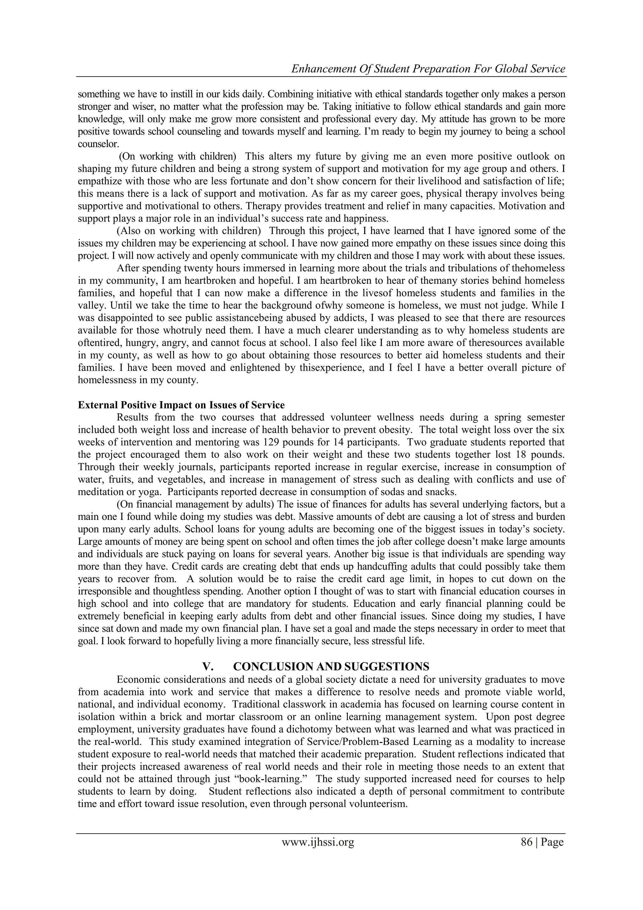 Enhancement Of Student Preparation For Global Service
www.ijhssi.org 86 | Page
something we have to instill in our kids daily. Combining initiative with ethical standards together only makes a person
stronger and wiser, no matter what the profession may be. Taking initiative to follow ethical standards and gain more
knowledge, will only make me grow more consistent and professional every day. My attitude has grown to be more
positive towards school counseling and towards myself and learning. I’m ready to begin my journey to being a school
counselor.
(On working with children) This alters my future by giving me an even more positive outlook on
shaping my future children and being a strong system of support and motivation for my age group and others. I
empathize with those who are less fortunate and don’t show concern for their livelihood and satisfaction of life;
this means there is a lack of support and motivation. As far as my career goes, physical therapy involves being
supportive and motivational to others. Therapy provides treatment and relief in many capacities. Motivation and
support plays a major role in an individual’s success rate and happiness.
(Also on working with children) Through this project, I have learned that I have ignored some of the
issues my children may be experiencing at school. I have now gained more empathy on these issues since doing this
project. I will now actively and openly communicate with my children and those I may work with about these issues.
After spending twenty hours immersed in learning more about the trials and tribulations of thehomeless
in my community, I am heartbroken and hopeful. I am heartbroken to hear of themany stories behind homeless
families, and hopeful that I can now make a difference in the livesof homeless students and families in the
valley. Until we take the time to hear the background ofwhy someone is homeless, we must not judge. While I
was disappointed to see public assistancebeing abused by addicts, I was pleased to see that there are resources
available for those whotruly need them. I have a much clearer understanding as to why homeless students are
oftentired, hungry, angry, and cannot focus at school. I also feel like I am more aware of theresources available
in my county, as well as how to go about obtaining those resources to better aid homeless students and their
families. I have been moved and enlightened by thisexperience, and I feel I have a better overall picture of
homelessness in my county.
External Positive Impact on Issues of Service
Results from the two courses that addressed volunteer wellness needs during a spring semester
included both weight loss and increase of health behavior to prevent obesity. The total weight loss over the six
weeks of intervention and mentoring was 129 pounds for 14 participants. Two graduate students reported that
the project encouraged them to also work on their weight and these two students together lost 18 pounds.
Through their weekly journals, participants reported increase in regular exercise, increase in consumption of
water, fruits, and vegetables, and increase in management of stress such as dealing with conflicts and use of
meditation or yoga. Participants reported decrease in consumption of sodas and snacks.
(On financial management by adults) The issue of finances for adults has several underlying factors, but a
main one I found while doing my studies was debt. Massive amounts of debt are causing a lot of stress and burden
upon many early adults. School loans for young adults are becoming one of the biggest issues in today’s society.
Large amounts of money are being spent on school and often times the job after college doesn’t make large amounts
and individuals are stuck paying on loans for several years. Another big issue is that individuals are spending way
more than they have. Credit cards are creating debt that ends up handcuffing adults that could possibly take them
years to recover from. A solution would be to raise the credit card age limit, in hopes to cut down on the
irresponsible and thoughtless spending. Another option I thought of was to start with financial education courses in
high school and into college that are mandatory for students. Education and early financial planning could be
extremely beneficial in keeping early adults from debt and other financial issues. Since doing my studies, I have
since sat down and made my own financial plan. I have set a goal and made the steps necessary in order to meet that
goal. I look forward to hopefully living a more financially secure, less stressful life.
V. CONCLUSION AND SUGGESTIONS
Economic considerations and needs of a global society dictate a need for university graduates to move
from academia into work and service that makes a difference to resolve needs and promote viable world,
national, and individual economy. Traditional classwork in academia has focused on learning course content in
isolation within a brick and mortar classroom or an online learning management system. Upon post degree
employment, university graduates have found a dichotomy between what was learned and what was practiced in
the real-world. This study examined integration of Service/Problem-Based Learning as a modality to increase
student exposure to real-world needs that matched their academic preparation. Student reflections indicated that
their projects increased awareness of real world needs and their role in meeting those needs to an extent that
could not be attained through just “book-learning.” The study supported increased need for courses to help
students to learn by doing. Student reflections also indicated a depth of personal commitment to contribute
time and effort toward issue resolution, even through personal volunteerism.
 