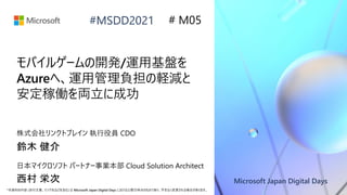 Microsoft Japan Digital Days
*本資料の内容 (添付文書、リンク先などを含む) は Microsoft Japan Digital Days における公開日時点のものであり、予告なく変更される場合があります。
#MSDD2021
モバイルゲームの開発/運用基盤を
Azureへ、運用管理負担の軽減と
安定稼働を両立に成功
株式会社リンクトブレイン 執行役員 CDO
鈴木 健介
# M05
日本マイクロソフト パートナー事業本部 Cloud Solution Architect
西村 栄次
 