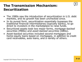 The Transmission Mechanism:  Securitization  The 1980s saw the introduction of securitization in U.S. debt markets, and its growth has been unchecked since. In its purest form, securitization essentially bypasses the traditional financial intermediaries (typically banks), to go direct to investors in the marketplace to raise funds. Securitized assets took two major forms,  mortgage-backed securities  (MBSs) and  asset-backed securities  (ABSs). Asset-backed securities included second mortgages and home-equity loans based on mortgages, in addition to credit card receivables, auto loans, and a variety of others. 5- 0 