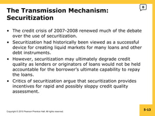 The Transmission Mechanism:  Securitization  The credit crisis of 2007-2008 renewed much of the debate over the use of securitization. Securitization had historically been viewed as a successful device for creating liquid markets for many loans and other debt instruments. However, securitization may ultimately degrade credit quality as lenders or originators of loans would not be held accountable for the borrower’s ultimate capability to repay the loans. Critics of securitization argue that securitization provides incentives for rapid and possibly sloppy credit quality assessment. 5- 0 