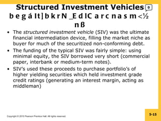 Structured Investment Vehicles  begáIt]bkrN_EdlCarcnasm<½n§ The  structured investment vehicle  (SIV) was the ultimate financial intermediation device, filling the market niche as buyer for much of the securitized non-conforming debt. The funding of the typical SIV was fairly simple: using minimal equity, the SIV borrowed very short (commercial paper, interbank or medium-term notes). SIV’s used these proceeds to purchase portfolio’s of higher yielding securities which held investment grade credit ratings (generating an interest margin, acting as middleman) 5- 0 