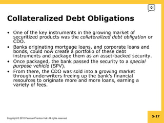 Collateralized Debt Obligations  One of the key instruments in the growing market of securitized products was the  collateralized debt obligation  or CDO. Banks originating mortgage loans, and corporate loans and bonds, could now create a portfolio of these debt instruments and package them as an asset-backed security. Once packaged, the bank passed the security to a  special purpose vehicle  (SPV). From there, the CDO was sold into a growing market through underwriters freeing up the bank’s financial resources to originate more and more loans, earning a variety of fees. 5- 0 