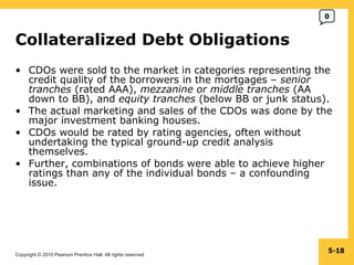 Collateralized Debt Obligations  CDOs were sold to the market in categories representing the credit quality of the borrowers in the mortgages –  senior tranches  (rated AAA),  mezzanine or middle tranches  (AA down to BB), and  equity tranches  (below BB or junk status). The actual marketing and sales of the CDOs was done by the major investment banking houses. CDOs would be rated by rating agencies, often without undertaking the typical ground-up credit analysis themselves. Further, combinations of bonds were able to achieve higher ratings than any of the individual bonds – a confounding issue.  5- 0 
