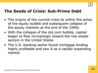 The Seeds of Crisis: Sub-Prime Debt The origins of the current crisis lie within the ashes of the equity bubble and subsequent collapse of the equity markets at the end of the 1990s With the collapse of the dot.com bubble, capital began to flow increasingly toward the real estate sectors in the United States The U.S. banking sector found mortgage lending highly profitable and saw it as a rapidly expanding market 5- 0 