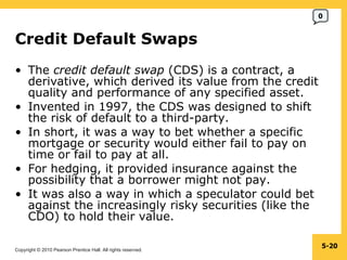 Credit Default Swaps  The  credit default swap  (CDS) is a contract, a derivative, which derived its value from the credit quality and performance of any specified asset. Invented in 1997, the CDS was designed to shift the risk of default to a third-party. In short, it was a way to bet whether a specific mortgage or security would either fail to pay on time or fail to pay at all. For hedging, it provided insurance against the possibility that a borrower might not pay. It was also a way in which a speculator could bet against the increasingly risky securities (like the CDO) to hold their value. 5- 0 