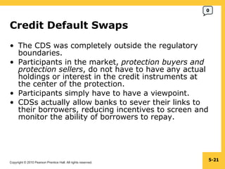 Credit Default Swaps  The CDS was completely outside the regulatory boundaries. Participants in the market,  protection buyers and protection sellers , do not have to have any actual holdings or interest in the credit instruments at the center of the protection. Participants simply have to have a viewpoint. CDSs actually allow banks to sever their links to their borrowers, reducing incentives to screen and monitor the ability of borrowers to repay. 5- 0 