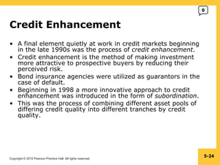 Credit Enhancement  A final element quietly at work in credit markets beginning in the late 1990s was the process of  credit enhancement . Credit enhancement is the method of making investment more attractive to prospective buyers by reducing their perceived risk. Bond insurance agencies were utilized as guarantors in the case of default. Beginning in 1998 a more innovative approach to credit enhancement was introduced in the form of  subordination . This was the process of combining different asset pools of differing credit quality into different tranches by credit quality. 5- 0 