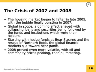 The Crisis of 2007 and 2008  The housing market began to falter in late 2005, with the bubble finally bursting in 2007. Global in scope, a domino effect ensued with collapsing loans and securities being followed by the funds and institutions which were their holders. Starting with hedge funds at Bear Stearns and the rescue of Northern Rock, the global financial markets slid toward near panic. 2008 proved even more volatile, with oil and commodity prices peaking, then plummeting. 5- 0 