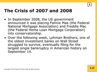 The Crisis of 2007 and 2008  In September 2008, the US government announced it was placing Fannie Mae (the Federal National Mortgage Association) and Freddie Mac (the Federal Home Loan Mortgage Corporation) into conservatorship. Over the following week, Lehman Brothers, one of the oldest investment banks on Wall Street struggled to survive, eventually filing for the largest single bankruptcy in American history on September 14. 5- 0 