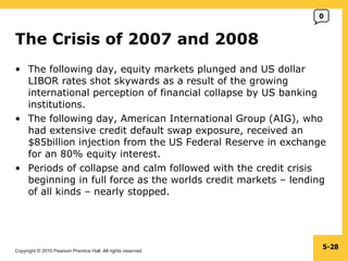 The Crisis of 2007 and 2008  The following day, equity markets plunged and US dollar LIBOR rates shot skywards as a result of the growing international perception of financial collapse by US banking institutions. The following day, American International Group (AIG), who had extensive credit default swap exposure, received an $85billion injection from the US Federal Reserve in exchange for an 80% equity interest. Periods of collapse and calm followed with the credit crisis beginning in full force as the worlds credit markets – lending of all kinds – nearly stopped. 5- 0 