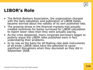 LIBOR’s Role  The British Bankers Association, the organization charged with the daily tabulation and publication of LIBOR Rates, became worried about the validity of its own published rate. The growing stress in the financial markets had actually created incentives for banks surveyed for LIBOR calculation to report lower rates than they were actually paying. As the crisis deepened, many corporate borrowers began to publicly argue the LIBOR rates published were in fact understating their problems. In its role as the basis for all floating rate debt instruments of all kinds, LIBOR rates have the potential to cause significant disruptions when they skyrocket as they did in September 2008. 5- 0 