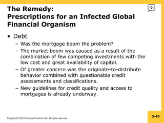 The Remedy: Prescriptions for an Infected Global Financial Organism  Debt Was the mortgage boom the problem? The market boom was caused as a result of the combination of few competing investments with the low cost and great availability of capital. Of greater concern was the originate-to-distribute behavior combined with questionable credit assessments and classifications. New guidelines for credit quality and access to mortgages is already underway. 5- 0 