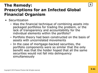 The Remedy: Prescriptions for an Infected Global Financial Organism  Securitization Was the financial technique of combining assets into packaged portfolios for trading the problem, or the lack of transparency and accountability for the individual elements within the portfolio? Portfolio theory had been constructed on the basis of assets with uncorrelated movements In the case of mortgage-backed securities, the portfolio components were so similar that the only benefit was that the holder hoped that all the same securities would not fall into delinquency simultaneously 5- 0 