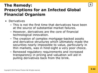 The Remedy: Prescriptions for an Infected Global Financial Organism  Derivatives This is not the first time that derivatives have been at the source of substantial market failures. However, derivatives are the core of financial technological innovation. The creation of complex mortgage-backed assets and derivative structures which ultimately made the securities nearly impossible to value, particularly in thin markets, was in hind-sight a very poor choice. Renewed regulatory requirements and increased transparency in pricing and valuation will aid in pulling derivatives back from the brink. 5- 0 