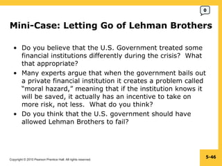 Mini-Case: Letting Go of Lehman Brothers  Do you believe that the U.S. Government treated some financial institutions differently during the crisis?  What that appropriate? Many experts argue that when the government bails out a private financial institution it creates a problem called “moral hazard,” meaning that if the institution knows it will be saved, it actually has an incentive to take on more risk, not less.  What do you think? Do you think that the U.S. government should have allowed Lehman Brothers to fail? 5- 0 