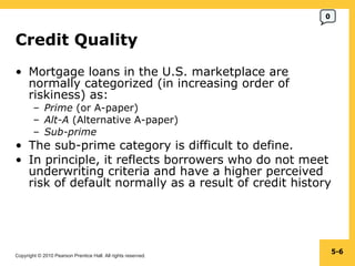 Credit Quality Mortgage loans in the U.S. marketplace are normally categorized (in increasing order of riskiness) as: Prime  (or A-paper) Alt-A  (Alternative A-paper) Sub-prime The sub-prime category is difficult to define. In principle, it reflects borrowers who do not meet underwriting criteria and have a higher perceived risk of default normally as a result of credit history 5- 0 
