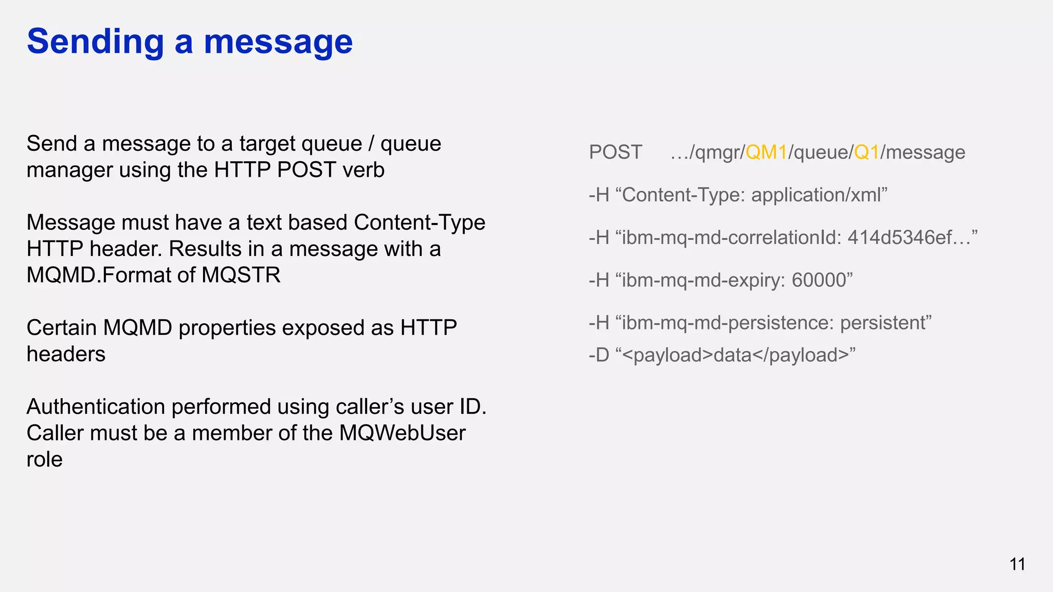 Sending a message
11
Send a message to a target queue / queue
manager using the HTTP POST verb
Message must have a text based Content-Type
HTTP header. Results in a message with a
MQMD.Format of MQSTR
Certain MQMD properties exposed as HTTP
headers
Authentication performed using caller’s user ID.
Caller must be a member of the MQWebUser
role
POST …/qmgr/QM1/queue/Q1/message
-H “Content-Type: application/xml”
-H “ibm-mq-md-correlationId: 414d5346ef…”
-H “ibm-mq-md-expiry: 60000”
-H “ibm-mq-md-persistence: persistent”
-D “<payload>data</payload>”
 