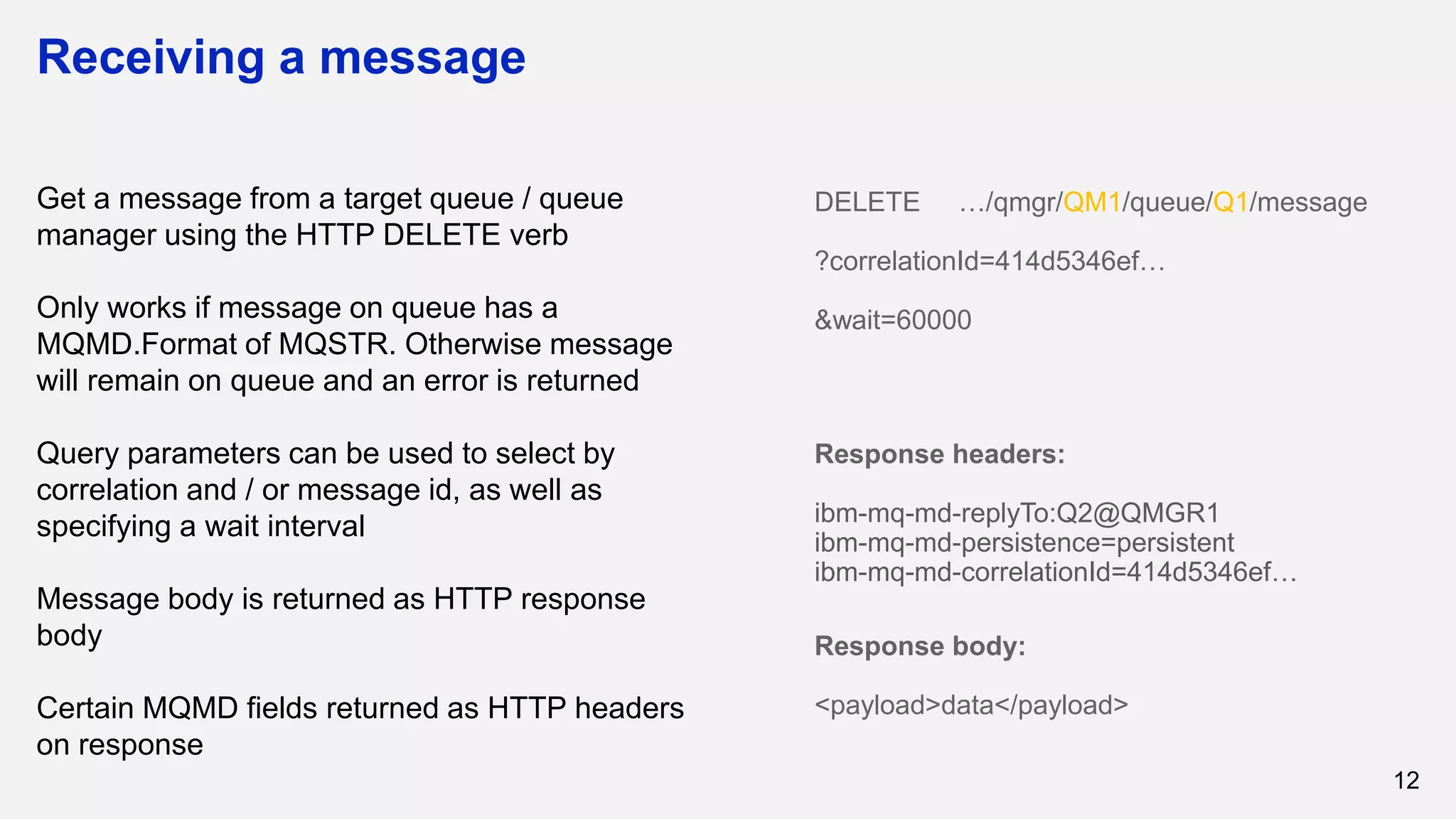 Receiving a message
12
Get a message from a target queue / queue
manager using the HTTP DELETE verb
Only works if message on queue has a
MQMD.Format of MQSTR. Otherwise message
will remain on queue and an error is returned
Query parameters can be used to select by
correlation and / or message id, as well as
specifying a wait interval
Message body is returned as HTTP response
body
Certain MQMD fields returned as HTTP headers
on response
DELETE …/qmgr/QM1/queue/Q1/message
?correlationId=414d5346ef…
&wait=60000
Response headers:
ibm-mq-md-replyTo:Q2@QMGR1
ibm-mq-md-persistence=persistent
ibm-mq-md-correlationId=414d5346ef…
Response body:
<payload>data</payload>
 