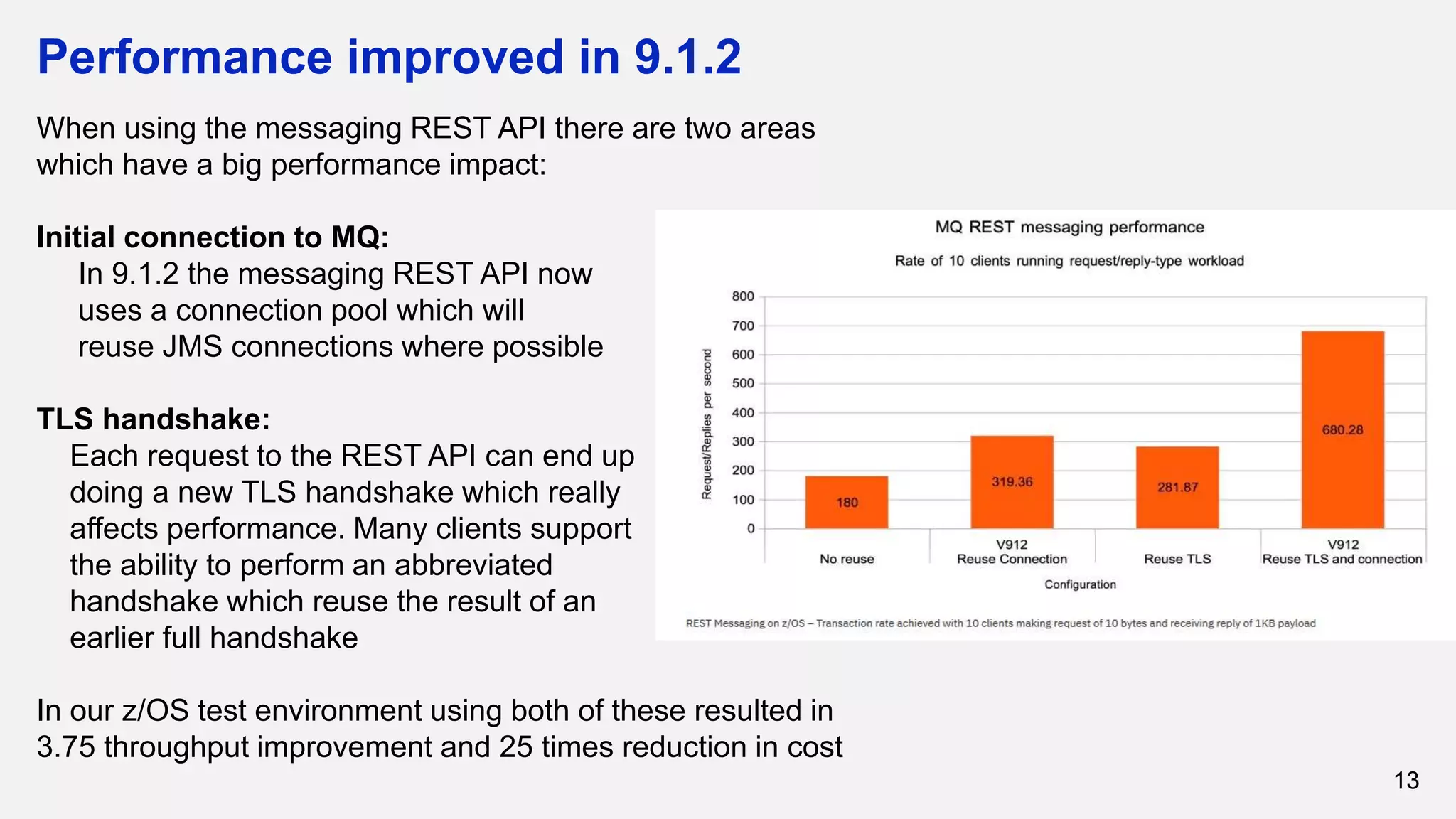 Performance improved in 9.1.2
13
When using the messaging REST API there are two areas
which have a big performance impact:
Initial connection to MQ:
In 9.1.2 the messaging REST API now
uses a connection pool which will
reuse JMS connections where possible
TLS handshake:
Each request to the REST API can end up
doing a new TLS handshake which really
affects performance. Many clients support
the ability to perform an abbreviated
handshake which reuse the result of an
earlier full handshake
In our z/OS test environment using both of these resulted in
3.75 throughput improvement and 25 times reduction in cost
 