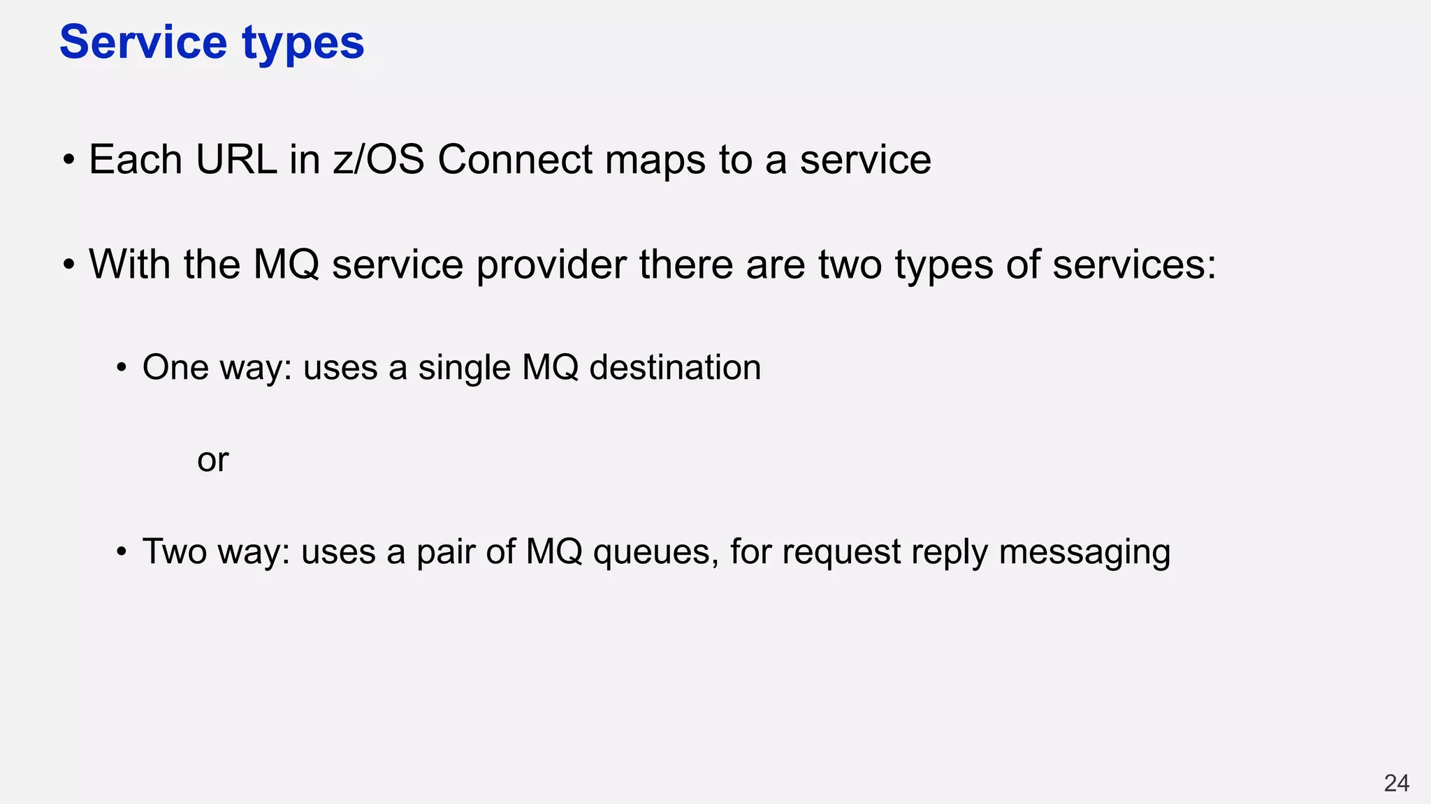 Service types
• Each URL in z/OS Connect maps to a service
• With the MQ service provider there are two types of services:
• One way: uses a single MQ destination
or
• Two way: uses a pair of MQ queues, for request reply messaging
24
 