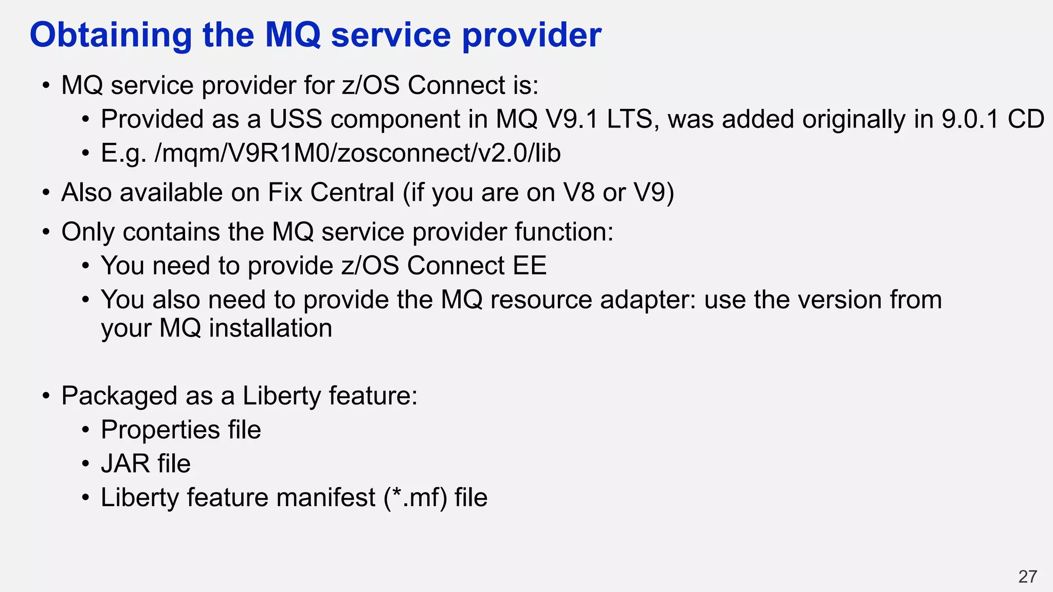 Obtaining the MQ service provider
• MQ service provider for z/OS Connect is:
• Provided as a USS component in MQ V9.1 LTS, was added originally in 9.0.1 CD
• E.g. /mqm/V9R1M0/zosconnect/v2.0/lib
• Also available on Fix Central (if you are on V8 or V9)
• Only contains the MQ service provider function:
• You need to provide z/OS Connect EE
• You also need to provide the MQ resource adapter: use the version from
your MQ installation
• Packaged as a Liberty feature:
• Properties file
• JAR file
• Liberty feature manifest (*.mf) file
27
 