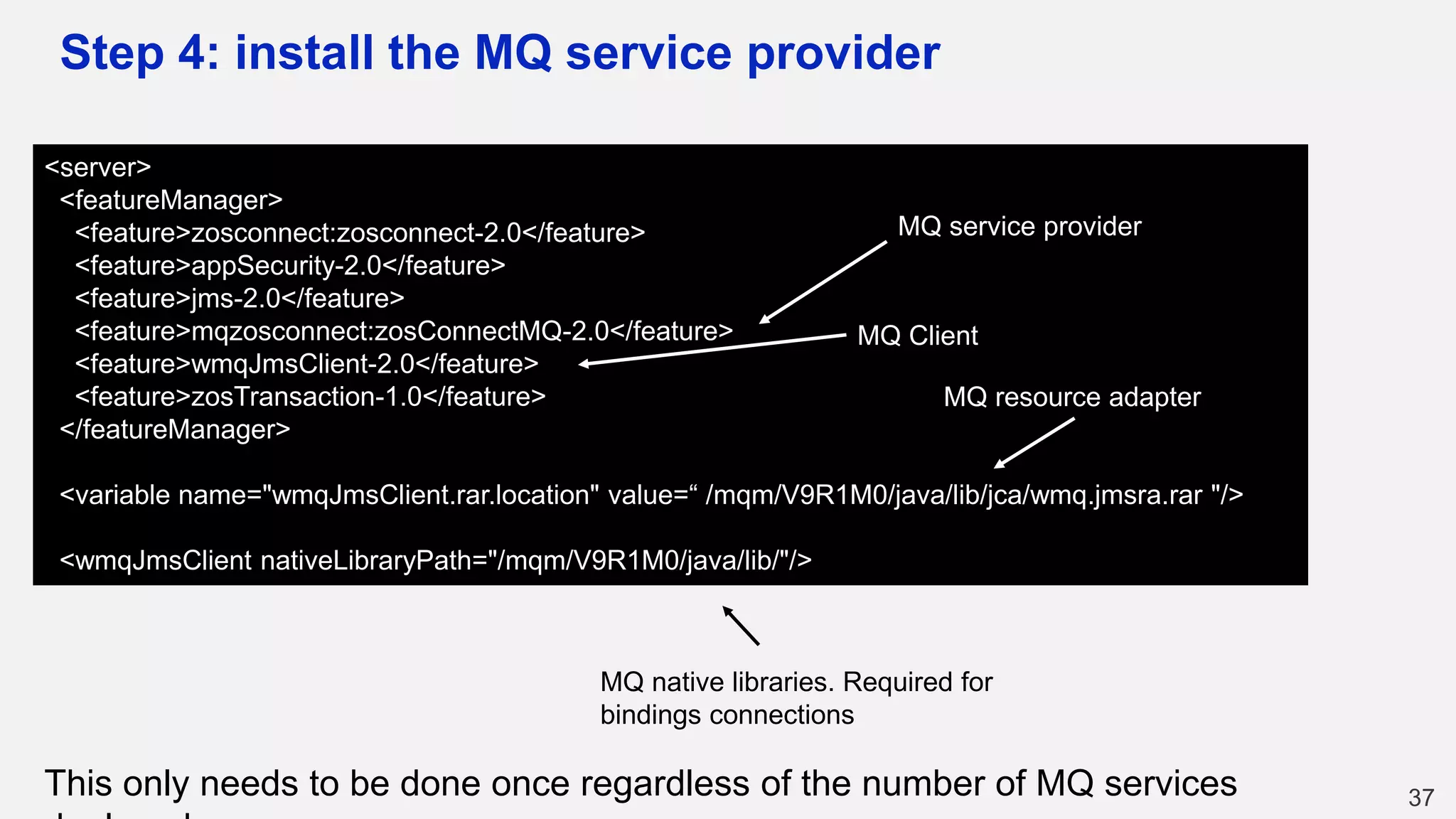 Step 4: install the MQ service provider
37
<server>
<featureManager>
<feature>zosconnect:zosconnect-2.0</feature>
<feature>appSecurity-2.0</feature>
<feature>jms-2.0</feature>
<feature>mqzosconnect:zosConnectMQ-2.0</feature>
<feature>wmqJmsClient-2.0</feature>
<feature>zosTransaction-1.0</feature>
</featureManager>
<variable name="wmqJmsClient.rar.location" value=“ /mqm/V9R1M0/java/lib/jca/wmq.jmsra.rar "/>
<wmqJmsClient nativeLibraryPath="/mqm/V9R1M0/java/lib/"/>
MQ service provider
MQ Client
MQ resource adapter
MQ native libraries. Required for
bindings connections
This only needs to be done once regardless of the number of MQ services
 