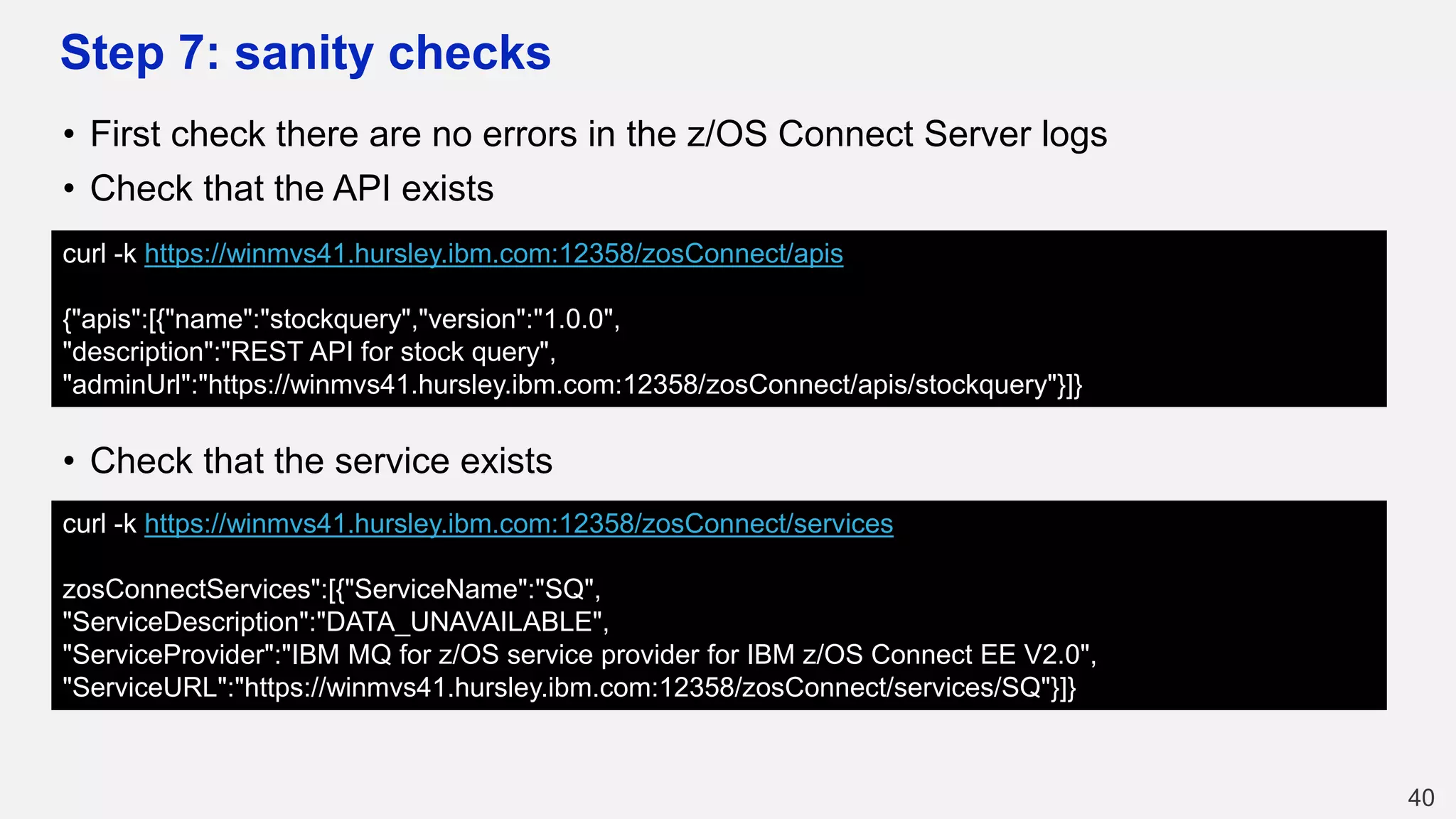 Step 7: sanity checks
• First check there are no errors in the z/OS Connect Server logs
• Check that the API exists
• Check that the service exists
40
curl -k https://winmvs41.hursley.ibm.com:12358/zosConnect/apis
{"apis":[{"name":"stockquery","version":"1.0.0",
"description":"REST API for stock query",
"adminUrl":"https://winmvs41.hursley.ibm.com:12358/zosConnect/apis/stockquery"}]}
curl -k https://winmvs41.hursley.ibm.com:12358/zosConnect/services
zosConnectServices":[{"ServiceName":"SQ",
"ServiceDescription":"DATA_UNAVAILABLE",
"ServiceProvider":"IBM MQ for z/OS service provider for IBM z/OS Connect EE V2.0",
"ServiceURL":"https://winmvs41.hursley.ibm.com:12358/zosConnect/services/SQ"}]}
 