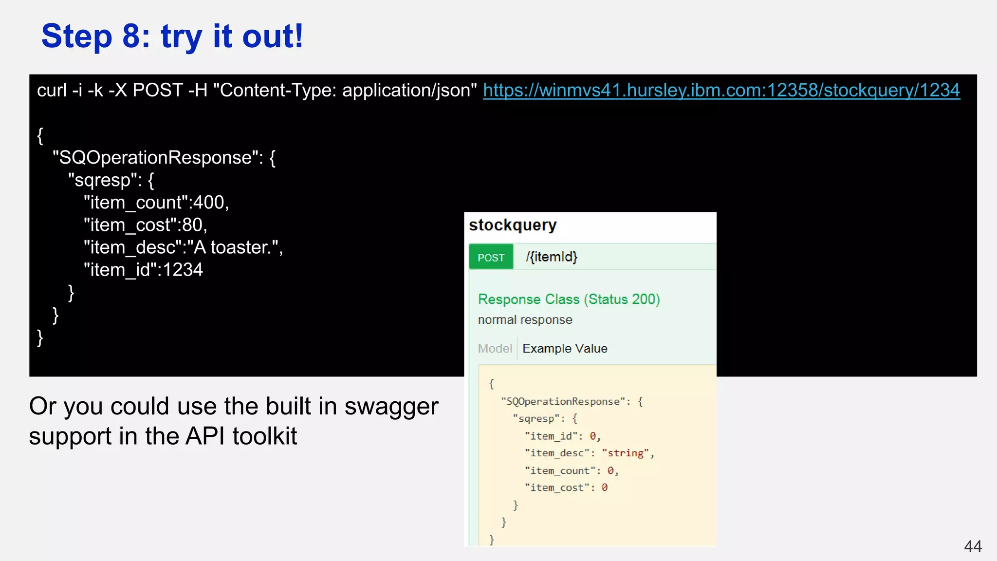 Step 8: try it out!
44
curl -i -k -X POST -H "Content-Type: application/json" https://winmvs41.hursley.ibm.com:12358/stockquery/1234
{
"SQOperationResponse": {
"sqresp": {
"item_count":400,
"item_cost":80,
"item_desc":"A toaster.",
"item_id":1234
}
}
}
Or you could use the built in swagger
support in the API toolkit
 