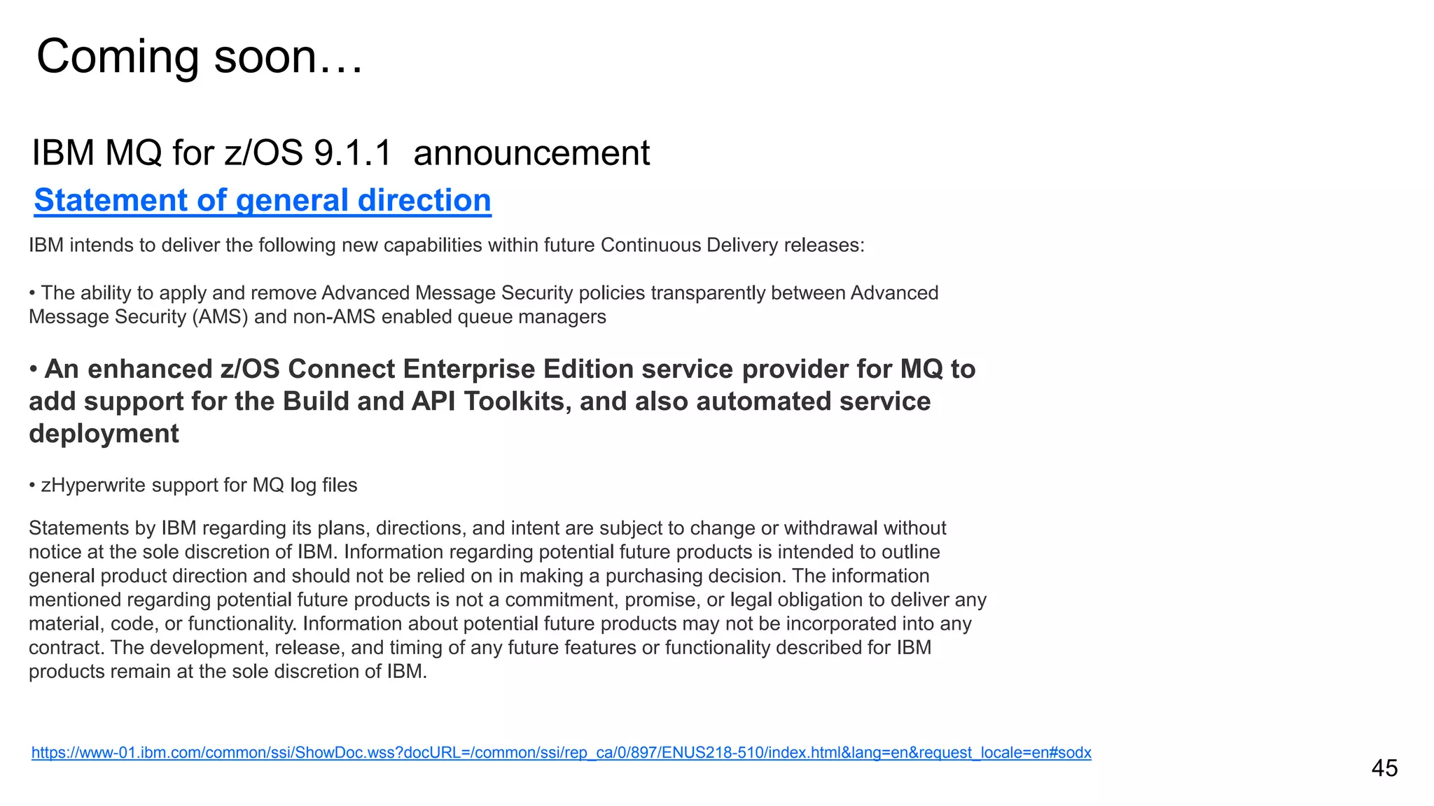 Statement of general direction
IBM intends to deliver the following new capabilities within future Continuous Delivery releases:
• The ability to apply and remove Advanced Message Security policies transparently between Advanced
Message Security (AMS) and non-AMS enabled queue managers
• An enhanced z/OS Connect Enterprise Edition service provider for MQ to
add support for the Build and API Toolkits, and also automated service
deployment
• zHyperwrite support for MQ log files
Statements by IBM regarding its plans, directions, and intent are subject to change or withdrawal without
notice at the sole discretion of IBM. Information regarding potential future products is intended to outline
general product direction and should not be relied on in making a purchasing decision. The information
mentioned regarding potential future products is not a commitment, promise, or legal obligation to deliver any
material, code, or functionality. Information about potential future products may not be incorporated into any
contract. The development, release, and timing of any future features or functionality described for IBM
products remain at the sole discretion of IBM.
Coming soon…
https://www-01.ibm.com/common/ssi/ShowDoc.wss?docURL=/common/ssi/rep_ca/0/897/ENUS218-510/index.html&lang=en&request_locale=en#sodx
45
IBM MQ for z/OS 9.1.1 announcement
 
