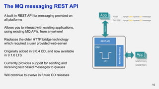 The MQ messaging REST API
10
A built in REST API for messaging provided on
all platforms
Allows you to interact with existing applications,
using existing MQ APIs, from anywhere!
Replaces the older HTTP bridge technology
which required a user provided web-server
Originally added in 9.0.4 CD, and now available
in 9.1.0 LTS
Currently provides support for sending and
receiving text based messages to queues
Will continue to evolve in future CD releases
REST API
HTTPS
Existingchannels
AppAppAppMQ
QM1
Q1 MQPUT(Q1)
MQGET(Q1)
AppAppApp POST …/qmgr/QM1/queue/Q1/message
DELETE …/qmgr/QM1/queue/Q1/message
 
